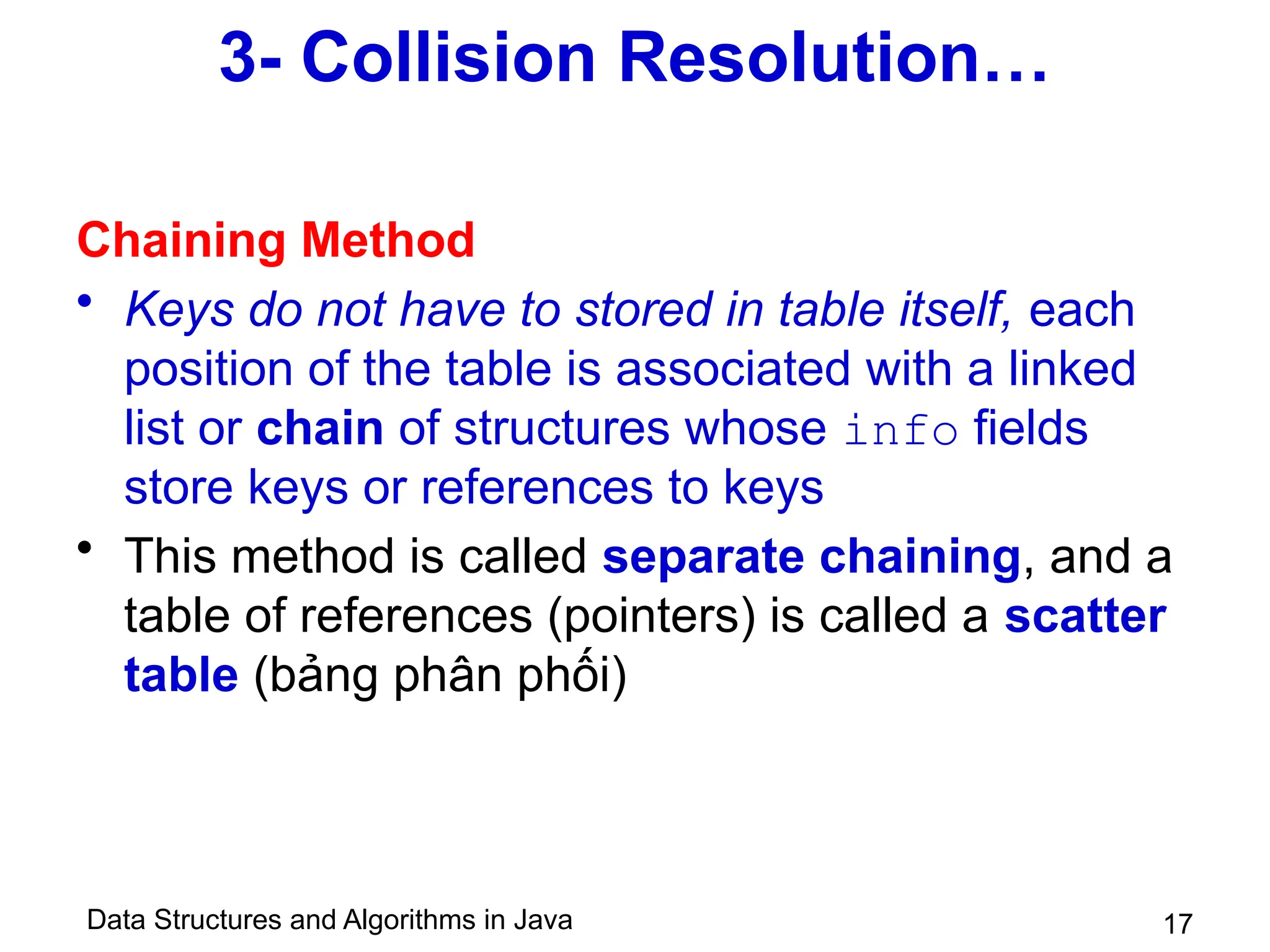 Data Structures and Algorithms in Java 17
3- Collision Resolution…
Chaining Method
• Keys do not have to stored in table itself, each
position of the table is associated with a linked
list or chain of structures whose info fields
store keys or references to keys
• This method is called separate chaining, and a
table of references (pointers) is called a scatter
table (bảng phân phối)
 