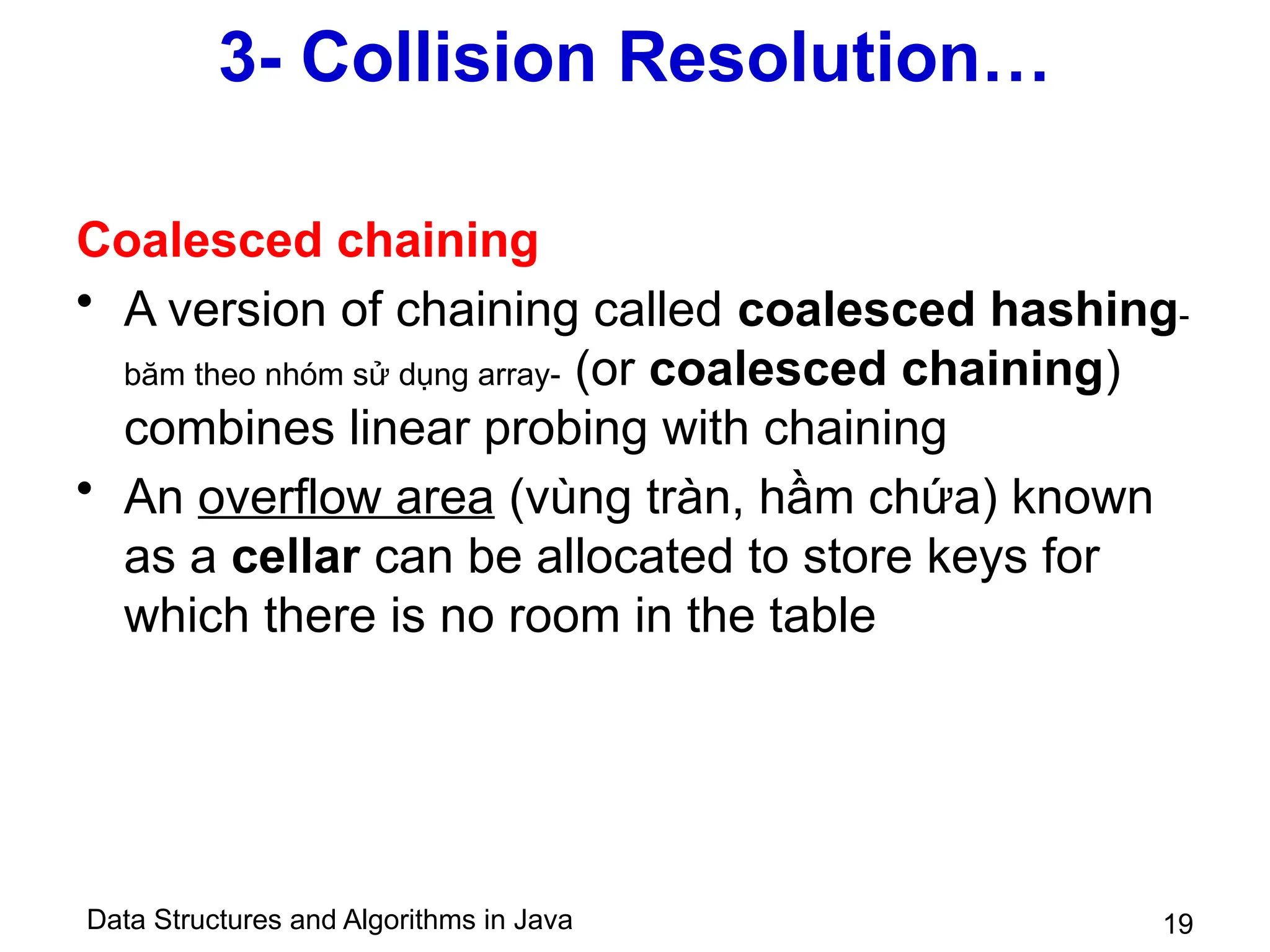 Data Structures and Algorithms in Java 19
3- Collision Resolution…
Coalesced chaining
• A version of chaining called coalesced hashing-
băm theo nhóm sử dụng array- (or coalesced chaining)
combines linear probing with chaining
• An overflow area (vùng tràn, hầm chứa) known
as a cellar can be allocated to store keys for
which there is no room in the table
 