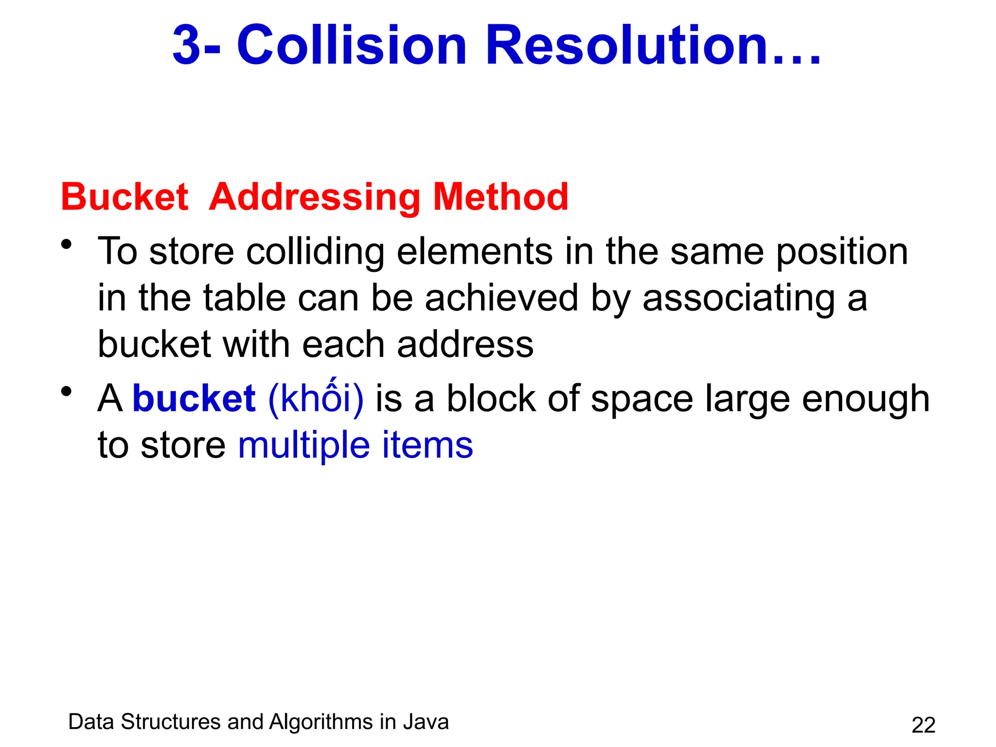 Data Structures and Algorithms in Java 22
3- Collision Resolution…
Bucket Addressing Method
• To store colliding elements in the same position
in the table can be achieved by associating a
bucket with each address
• A bucket (khối) is a block of space large enough
to store multiple items
 