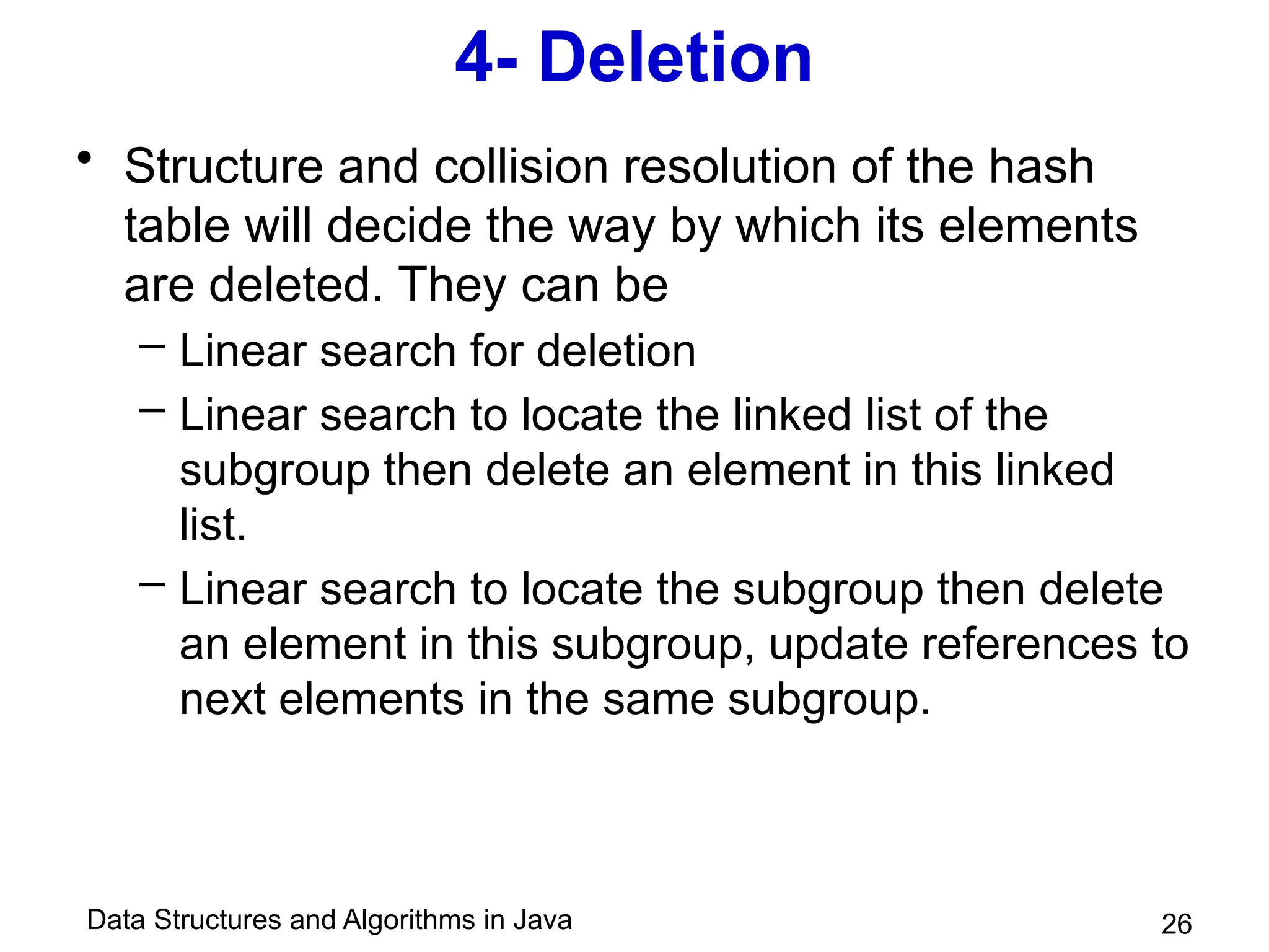 Data Structures and Algorithms in Java
4- Deletion
• Structure and collision resolution of the hash
table will decide the way by which its elements
are deleted. They can be
– Linear search for deletion
– Linear search to locate the linked list of the
subgroup then delete an element in this linked
list.
– Linear search to locate the subgroup then delete
an element in this subgroup, update references to
next elements in the same subgroup.
26
 