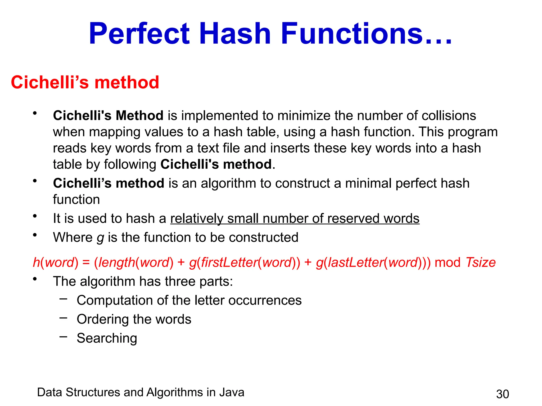 Data Structures and Algorithms in Java 30
Perfect Hash Functions…
• Cichelli's Method is implemented to minimize the number of collisions
when mapping values to a hash table, using a hash function. This program
reads key words from a text file and inserts these key words into a hash
table by following Cichelli's method.
• Cichelli’s method is an algorithm to construct a minimal perfect hash
function
• It is used to hash a relatively small number of reserved words
• Where g is the function to be constructed
h(word) = (length(word) + g(firstLetter(word)) + g(lastLetter(word))) mod Tsize
• The algorithm has three parts:
– Computation of the letter occurrences
– Ordering the words
– Searching
Cichelli’s method
 