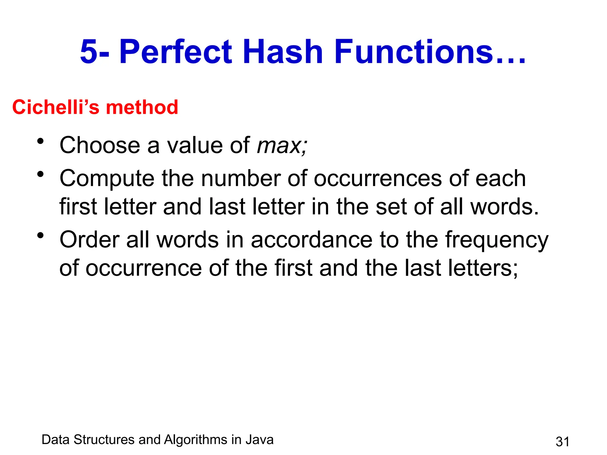 Data Structures and Algorithms in Java
5- Perfect Hash Functions…
• Choose a value of max;
• Compute the number of occurrences of each
first letter and last letter in the set of all words.
• Order all words in accordance to the frequency
of occurrence of the first and the last letters;
31
Cichelli’s method
 