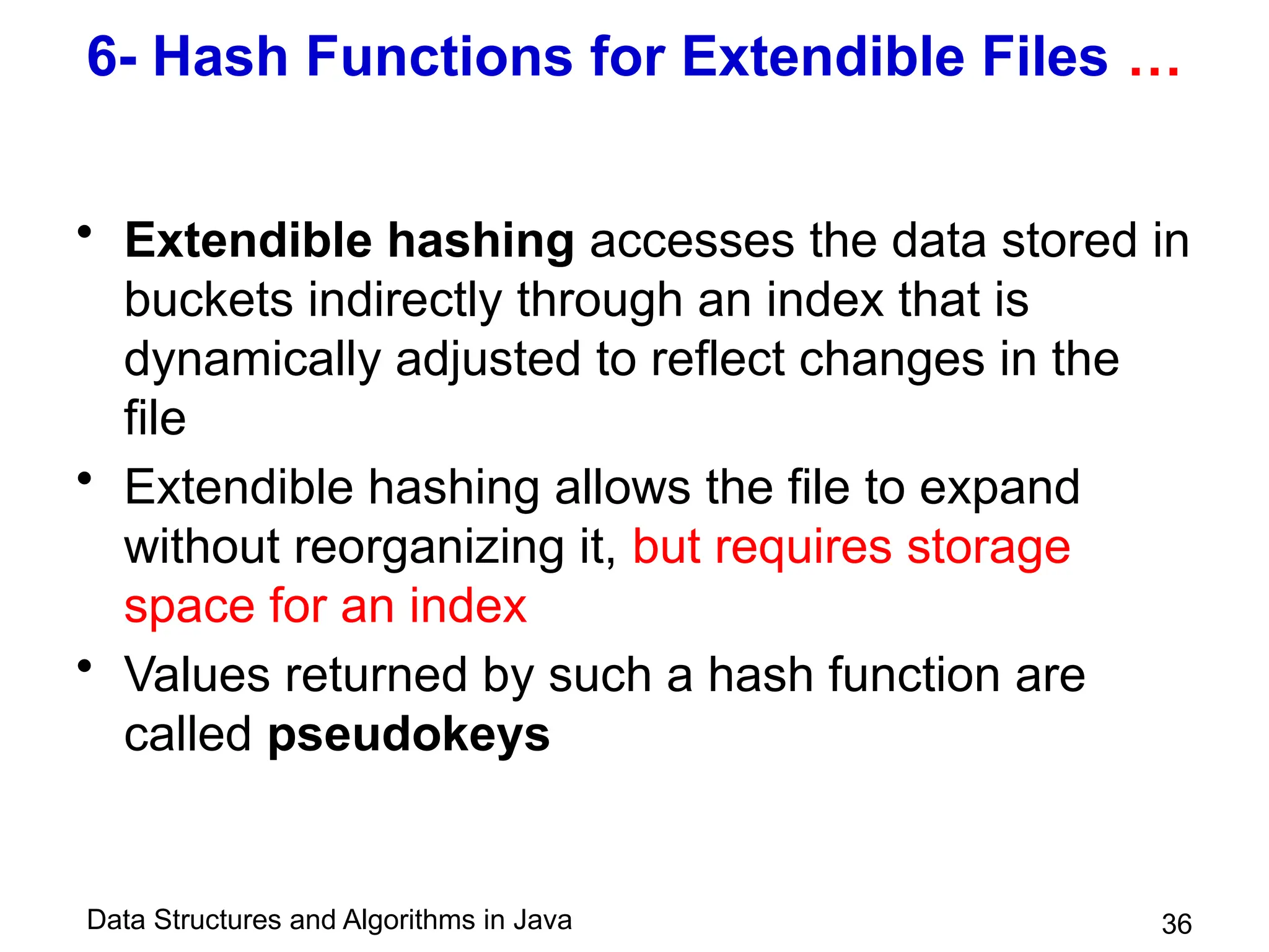 Data Structures and Algorithms in Java 36
6- Hash Functions for Extendible Files …
• Extendible hashing accesses the data stored in
buckets indirectly through an index that is
dynamically adjusted to reflect changes in the
file
• Extendible hashing allows the file to expand
without reorganizing it, but requires storage
space for an index
• Values returned by such a hash function are
called pseudokeys
 