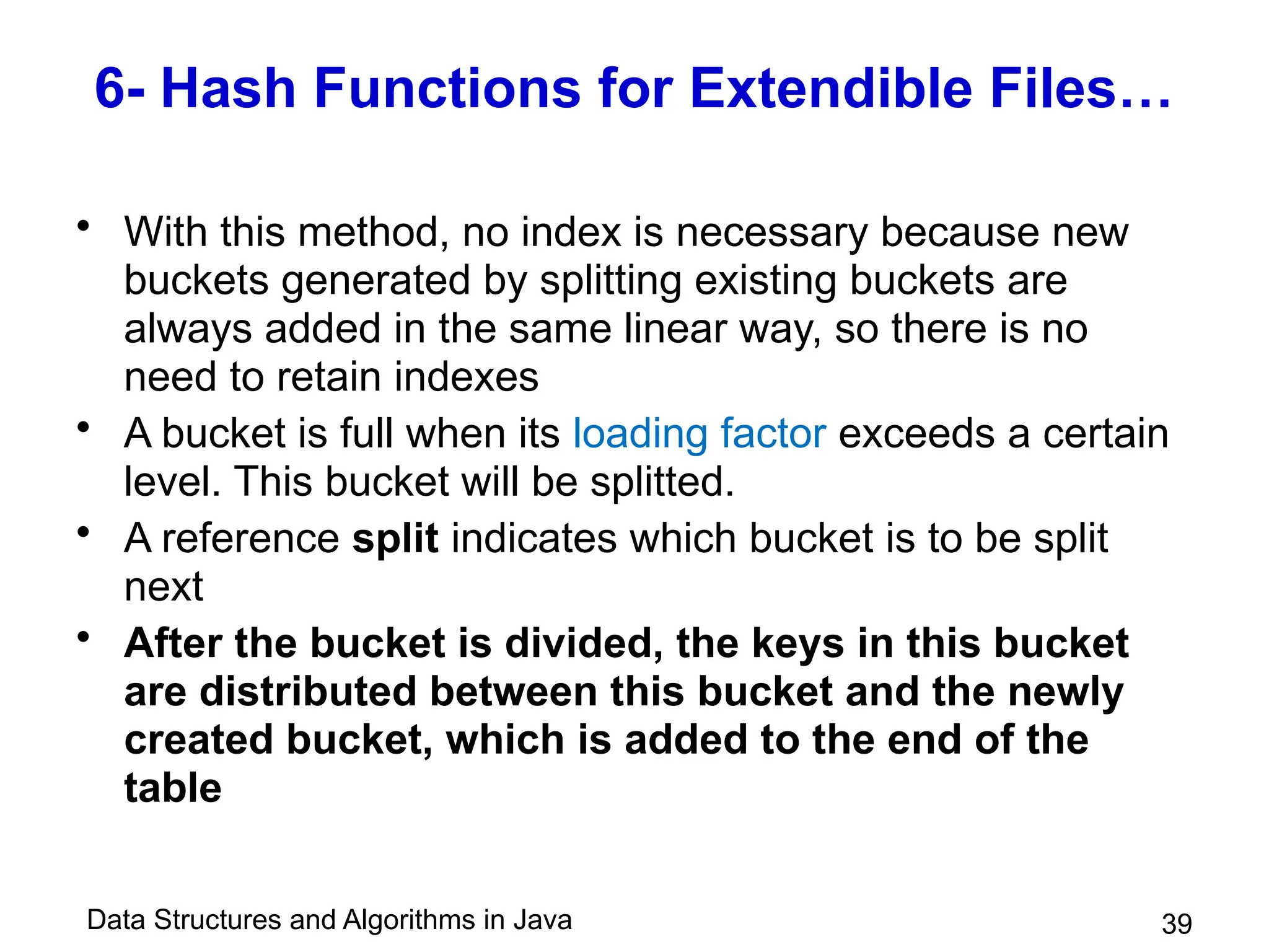 Data Structures and Algorithms in Java 39
6- Hash Functions for Extendible Files…
• With this method, no index is necessary because new
buckets generated by splitting existing buckets are
always added in the same linear way, so there is no
need to retain indexes
• A bucket is full when its loading factor exceeds a certain
level. This bucket will be splitted.
• A reference split indicates which bucket is to be split
next
• After the bucket is divided, the keys in this bucket
are distributed between this bucket and the newly
created bucket, which is added to the end of the
table
 