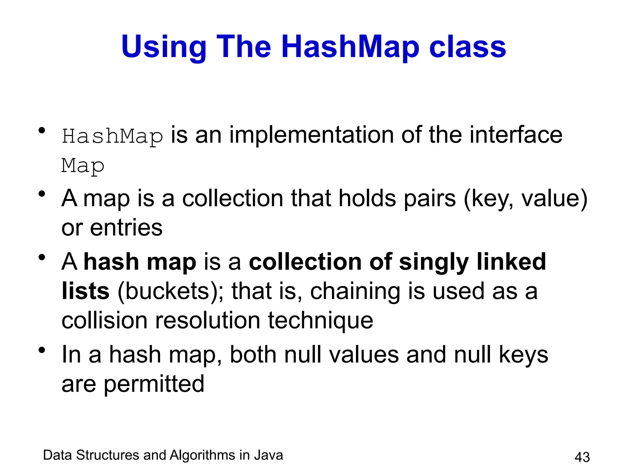 Data Structures and Algorithms in Java 43
Using The HashMap class
• HashMap is an implementation of the interface
Map
• A map is a collection that holds pairs (key, value)
or entries
• A hash map is a collection of singly linked
lists (buckets); that is, chaining is used as a
collision resolution technique
• In a hash map, both null values and null keys
are permitted
 