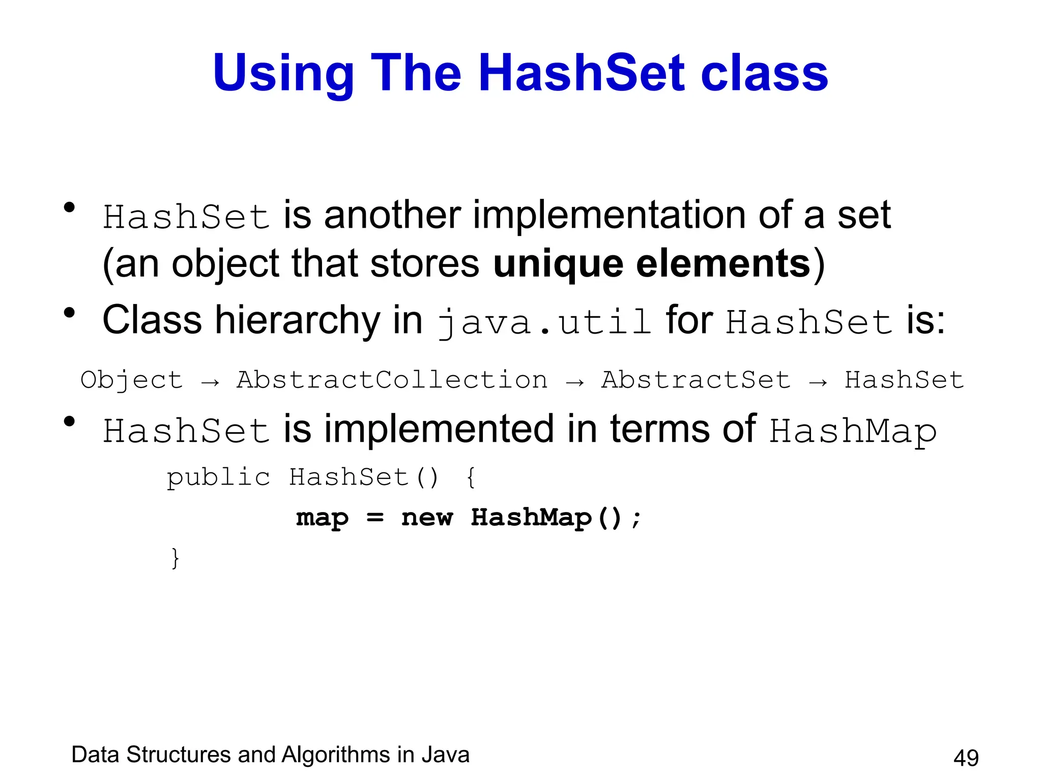 Data Structures and Algorithms in Java 49
Using The HashSet class
• HashSet is another implementation of a set
(an object that stores unique elements)
• Class hierarchy in java.util for HashSet is:
Object → AbstractCollection → AbstractSet → HashSet
• HashSet is implemented in terms of HashMap
public HashSet() {
map = new HashMap();
}
 