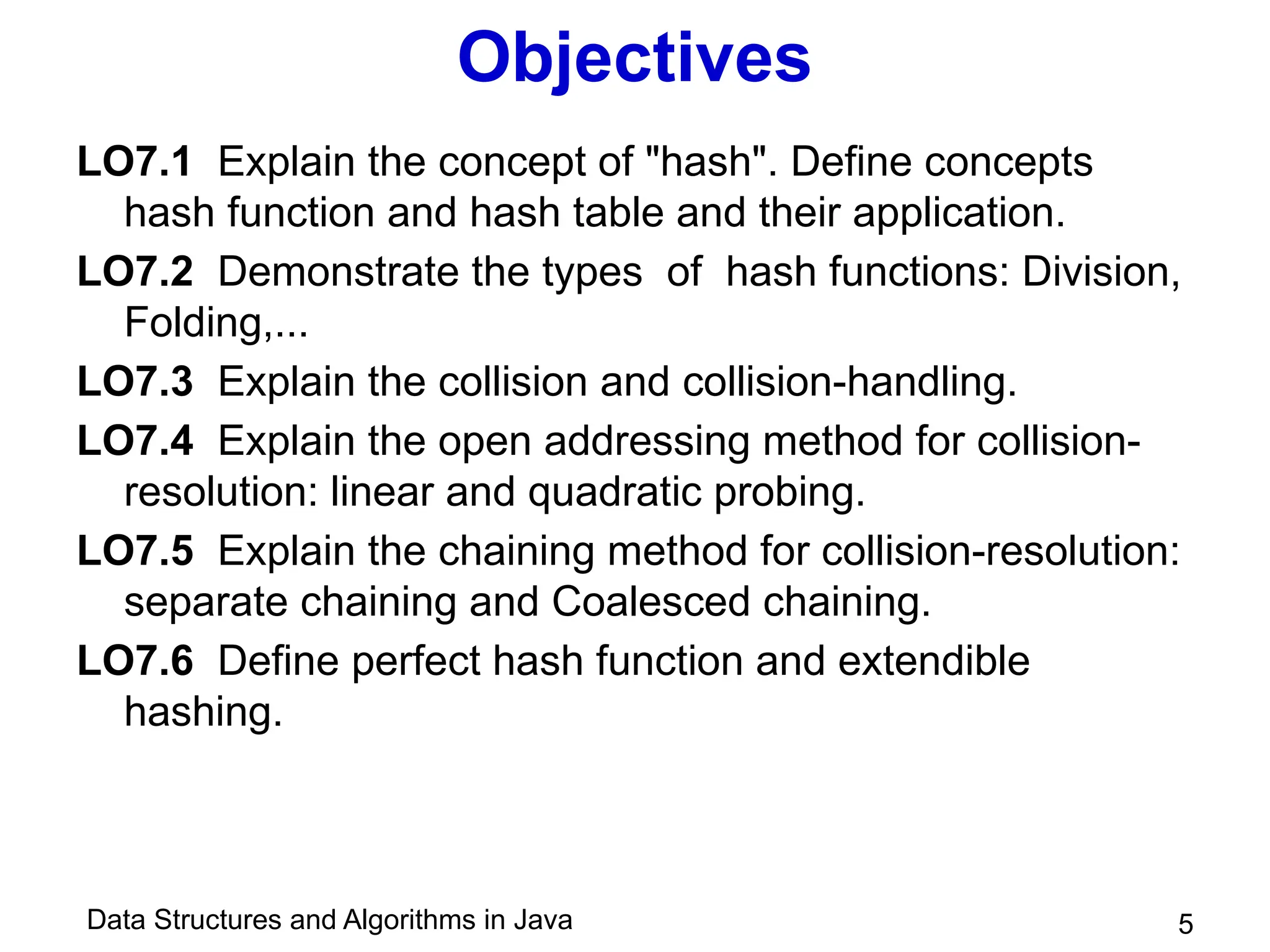 Data Structures and Algorithms in Java
Objectives
LO7.1 Explain the concept of "hash". Define concepts
hash function and hash table and their application.
LO7.2 Demonstrate the types of hash functions: Division,
Folding,...
LO7.3 Explain the collision and collision-handling.
LO7.4 Explain the open addressing method for collision-
resolution: linear and quadratic probing.
LO7.5 Explain the chaining method for collision-resolution:
separate chaining and Coalesced chaining.
LO7.6 Define perfect hash function and extendible
hashing.
5
 