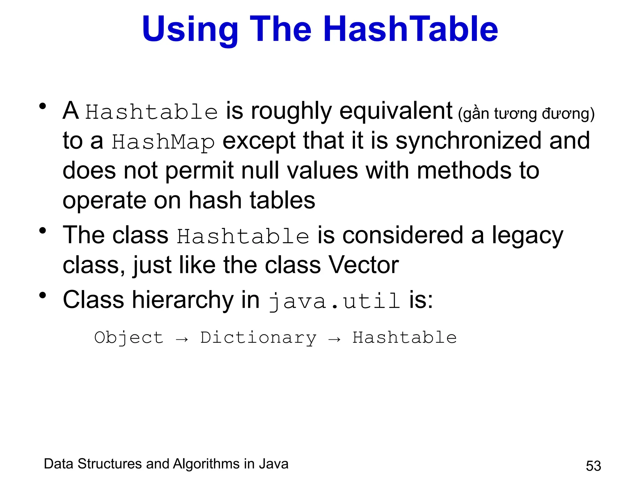 Data Structures and Algorithms in Java 53
Using The HashTable
• A Hashtable is roughly equivalent (gần tương đương)
to a HashMap except that it is synchronized and
does not permit null values with methods to
operate on hash tables
• The class Hashtable is considered a legacy
class, just like the class Vector
• Class hierarchy in java.util is:
Object → Dictionary → Hashtable
 