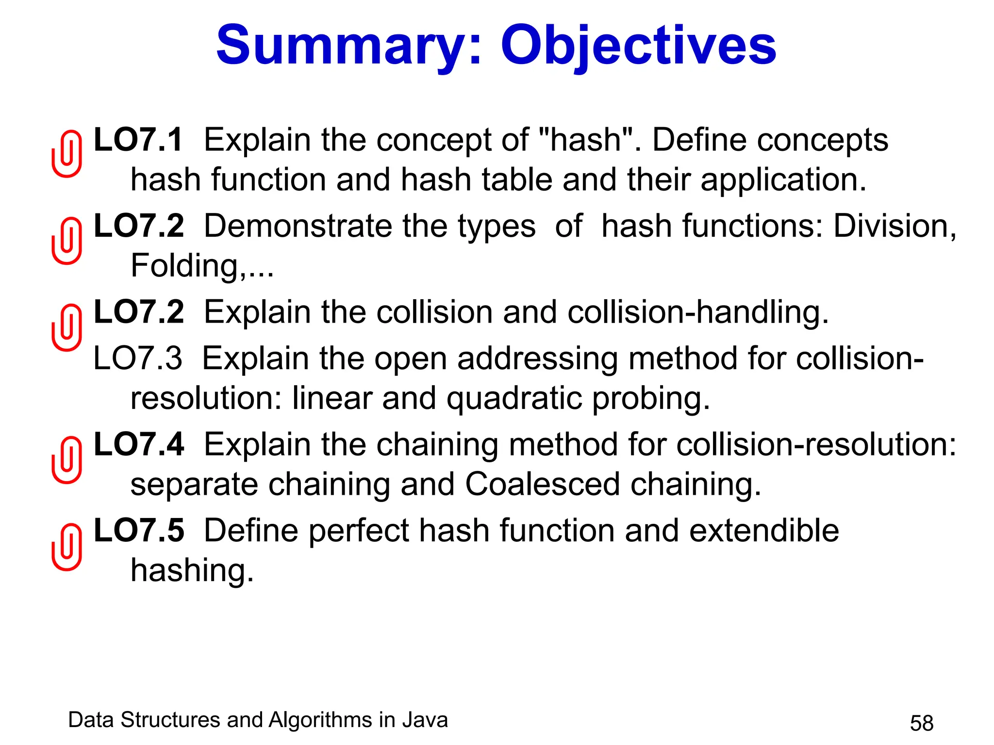 Data Structures and Algorithms in Java
Summary: Objectives
LO7.1 Explain the concept of "hash". Define concepts
hash function and hash table and their application.
LO7.2 Demonstrate the types of hash functions: Division,
Folding,...
LO7.2 Explain the collision and collision-handling.
LO7.3 Explain the open addressing method for collision-
resolution: linear and quadratic probing.
LO7.4 Explain the chaining method for collision-resolution:
separate chaining and Coalesced chaining.
LO7.5 Define perfect hash function and extendible
hashing.
58





 