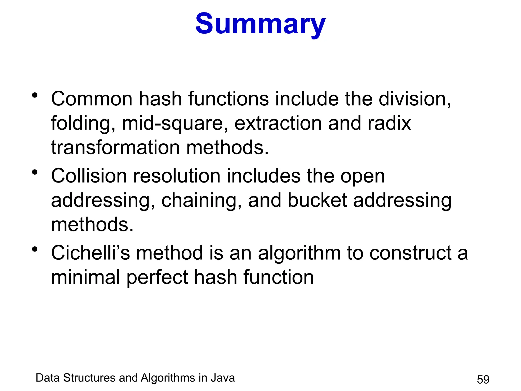 Data Structures and Algorithms in Java 59
Summary
• Common hash functions include the division,
folding, mid-square, extraction and radix
transformation methods.
• Collision resolution includes the open
addressing, chaining, and bucket addressing
methods.
• Cichelli’s method is an algorithm to construct a
minimal perfect hash function
 