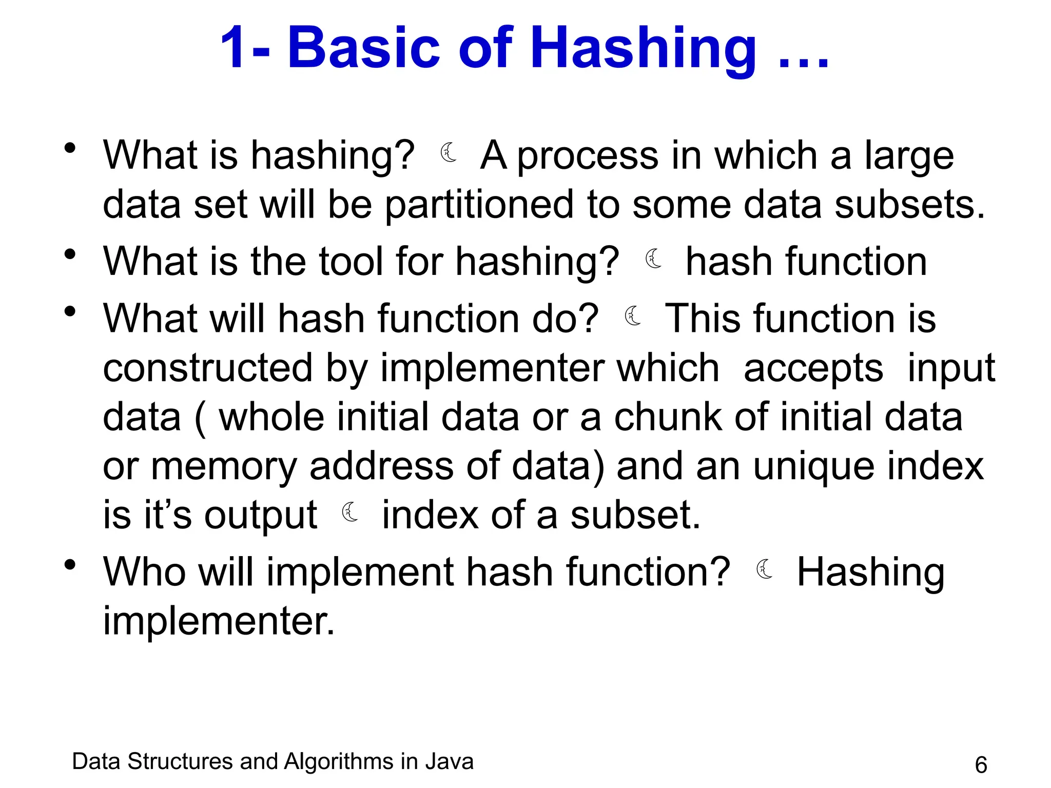 Data Structures and Algorithms in Java
1- Basic of Hashing …
• What is hashing?  A process in which a large
data set will be partitioned to some data subsets.
• What is the tool for hashing?  hash function
• What will hash function do?  This function is
constructed by implementer which accepts input
data ( whole initial data or a chunk of initial data
or memory address of data) and an unique index
is it’s output  index of a subset.
• Who will implement hash function?  Hashing
implementer.
6
 