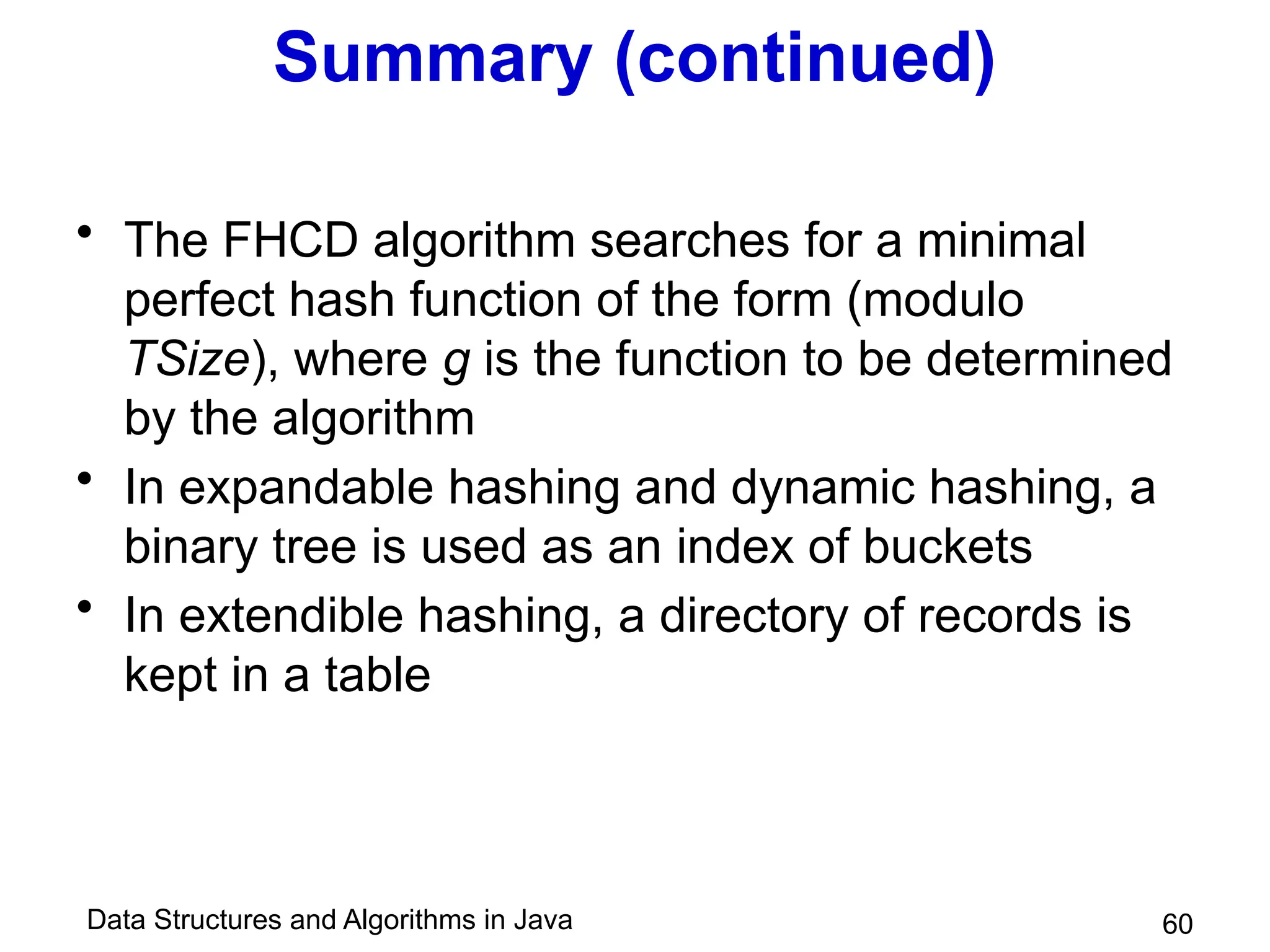 Data Structures and Algorithms in Java 60
Summary (continued)
• The FHCD algorithm searches for a minimal
perfect hash function of the form (modulo
TSize), where g is the function to be determined
by the algorithm
• In expandable hashing and dynamic hashing, a
binary tree is used as an index of buckets
• In extendible hashing, a directory of records is
kept in a table
 