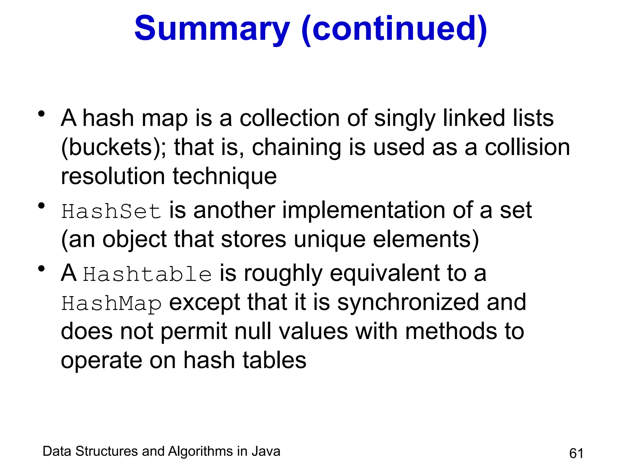 Data Structures and Algorithms in Java 61
Summary (continued)
• A hash map is a collection of singly linked lists
(buckets); that is, chaining is used as a collision
resolution technique
• HashSet is another implementation of a set
(an object that stores unique elements)
• A Hashtable is roughly equivalent to a
HashMap except that it is synchronized and
does not permit null values with methods to
operate on hash tables
 