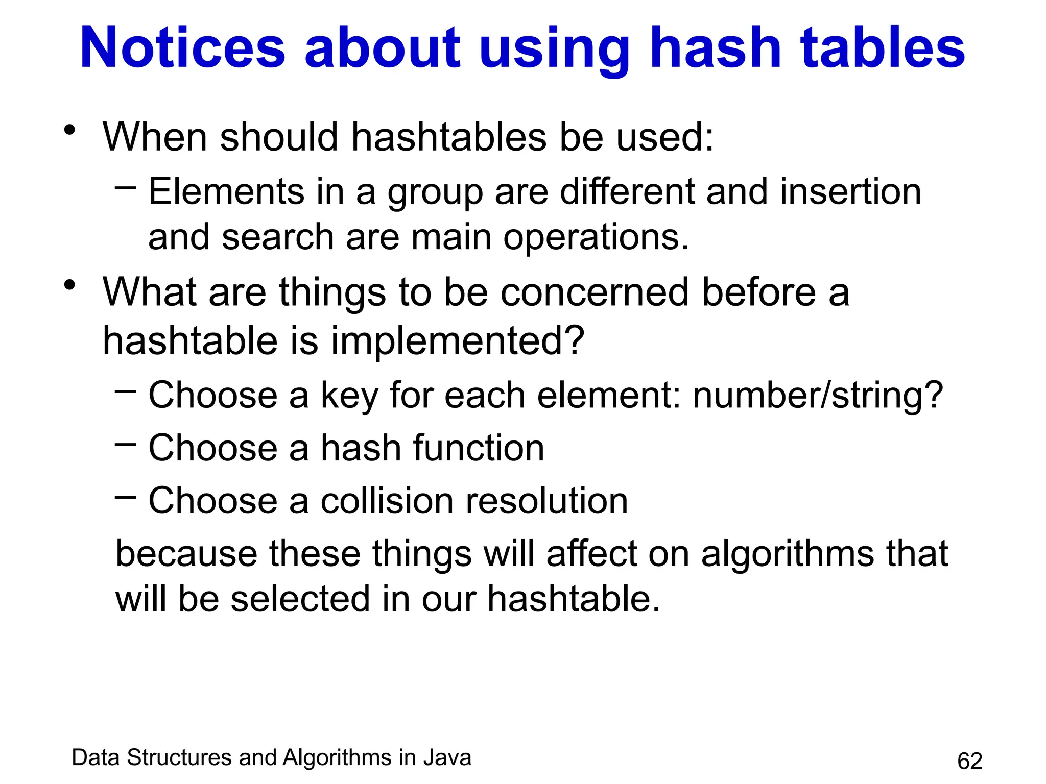 Data Structures and Algorithms in Java
Notices about using hash tables
• When should hashtables be used:
– Elements in a group are different and insertion
and search are main operations.
• What are things to be concerned before a
hashtable is implemented?
– Choose a key for each element: number/string?
– Choose a hash function
– Choose a collision resolution
because these things will affect on algorithms that
will be selected in our hashtable.
62
 