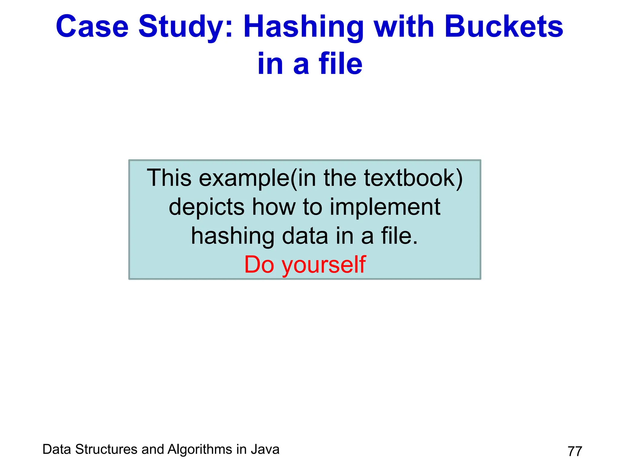 Data Structures and Algorithms in Java 77
Case Study: Hashing with Buckets
in a file
This example(in the textbook)
depicts how to implement
hashing data in a file.
Do yourself
 