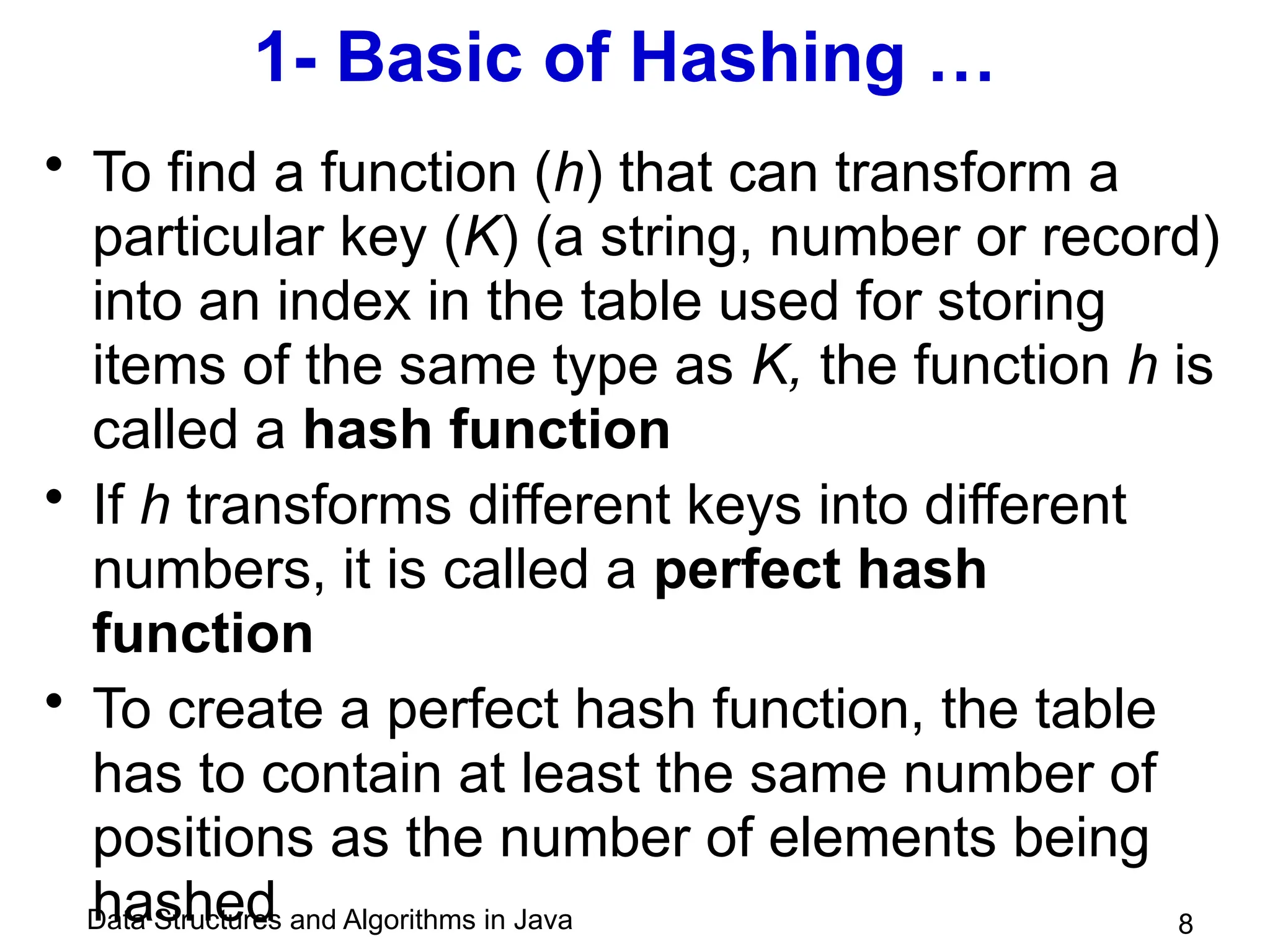 Data Structures and Algorithms in Java 8
1- Basic of Hashing …
• To find a function (h) that can transform a
particular key (K) (a string, number or record)
into an index in the table used for storing
items of the same type as K, the function h is
called a hash function
• If h transforms different keys into different
numbers, it is called a perfect hash
function
• To create a perfect hash function, the table
has to contain at least the same number of
positions as the number of elements being
hashed
 