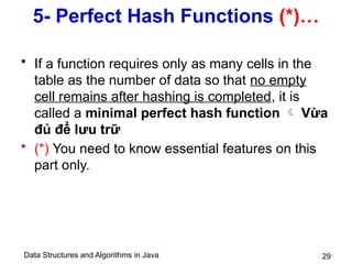 Data Structures and Algorithms in Java 29
5- Perfect Hash Functions (*)…
• If a function requires only as many cells in the
table as the number of data so that no empty
cell remains after hashing is completed, it is
called a minimal perfect hash function  Vừa
đủ để lưu trữ
• (*) You need to know essential features on this
part only.
 