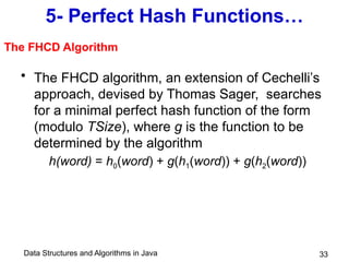 Data Structures and Algorithms in Java 33
5- Perfect Hash Functions…
• The FHCD algorithm, an extension of Cechelli’s
approach, devised by Thomas Sager, searches
for a minimal perfect hash function of the form
(modulo TSize), where g is the function to be
determined by the algorithm
h(word) = h0(word) + g(h1(word)) + g(h2(word))
The FHCD Algorithm
 
