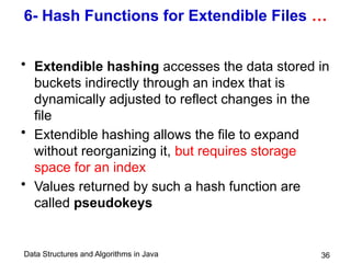 Data Structures and Algorithms in Java 36
6- Hash Functions for Extendible Files …
• Extendible hashing accesses the data stored in
buckets indirectly through an index that is
dynamically adjusted to reflect changes in the
file
• Extendible hashing allows the file to expand
without reorganizing it, but requires storage
space for an index
• Values returned by such a hash function are
called pseudokeys
 