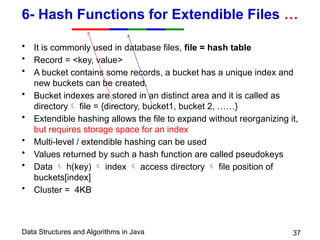 Data Structures and Algorithms in Java 37
6- Hash Functions for Extendible Files …
• It is commonly used in database files, file = hash table
• Record = <key, value>
• A bucket contains some records, a bucket has a unique index and
new buckets can be created.
• Bucket indexes are stored in an distinct area and it is called as
directory file = {directory, bucket1, bucket 2, ……}
• Extendible hashing allows the file to expand without reorganizing it,
but requires storage space for an index
• Multi-level / extendible hashing can be used
• Values returned by such a hash function are called pseudokeys
• Data  h(key)  index  access directory  file position of
buckets[index]
• Cluster = 4KB
 
