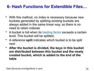 Data Structures and Algorithms in Java 39
6- Hash Functions for Extendible Files…
• With this method, no index is necessary because new
buckets generated by splitting existing buckets are
always added in the same linear way, so there is no
need to retain indexes
• A bucket is full when its loading factor exceeds a certain
level. This bucket will be splitted.
• A reference split indicates which bucket is to be split
next
• After the bucket is divided, the keys in this bucket
are distributed between this bucket and the newly
created bucket, which is added to the end of the
table
 