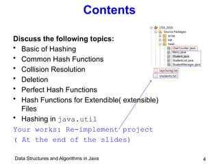 Data Structures and Algorithms in Java 4
Contents
Discuss the following topics:
• Basic of Hashing
• Common Hash Functions
• Collision Resolution
• Deletion
• Perfect Hash Functions
• Hash Functions for Extendible( extensible)
Files
• Hashing in java.util
Your works: Re-implement project
( At the end of the slides)
 