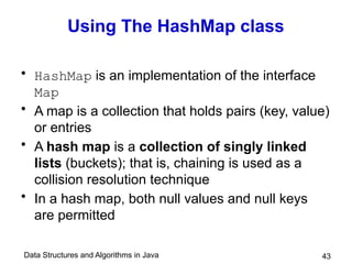 Data Structures and Algorithms in Java 43
Using The HashMap class
• HashMap is an implementation of the interface
Map
• A map is a collection that holds pairs (key, value)
or entries
• A hash map is a collection of singly linked
lists (buckets); that is, chaining is used as a
collision resolution technique
• In a hash map, both null values and null keys
are permitted
 