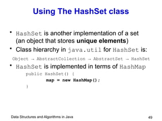 Data Structures and Algorithms in Java 49
Using The HashSet class
• HashSet is another implementation of a set
(an object that stores unique elements)
• Class hierarchy in java.util for HashSet is:
Object → AbstractCollection → AbstractSet → HashSet
• HashSet is implemented in terms of HashMap
public HashSet() {
map = new HashMap();
}
 
