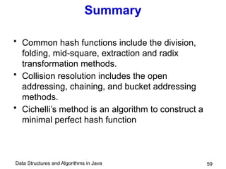 Data Structures and Algorithms in Java 59
Summary
• Common hash functions include the division,
folding, mid-square, extraction and radix
transformation methods.
• Collision resolution includes the open
addressing, chaining, and bucket addressing
methods.
• Cichelli’s method is an algorithm to construct a
minimal perfect hash function
 