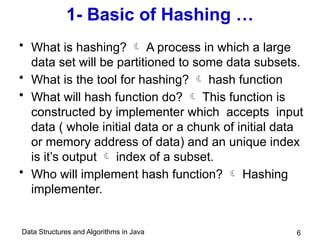 Data Structures and Algorithms in Java
1- Basic of Hashing …
• What is hashing?  A process in which a large
data set will be partitioned to some data subsets.
• What is the tool for hashing?  hash function
• What will hash function do?  This function is
constructed by implementer which accepts input
data ( whole initial data or a chunk of initial data
or memory address of data) and an unique index
is it’s output  index of a subset.
• Who will implement hash function?  Hashing
implementer.
6
 