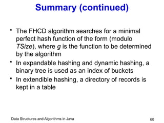 Data Structures and Algorithms in Java 60
Summary (continued)
• The FHCD algorithm searches for a minimal
perfect hash function of the form (modulo
TSize), where g is the function to be determined
by the algorithm
• In expandable hashing and dynamic hashing, a
binary tree is used as an index of buckets
• In extendible hashing, a directory of records is
kept in a table
 