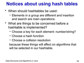 Data Structures and Algorithms in Java
Notices about using hash tables
• When should hashtables be used:
– Elements in a group are different and insertion
and search are main operations.
• What are things to be concerned before a
hashtable is implemented?
– Choose a key for each element: number/string?
– Choose a hash function
– Choose a collision resolution
because these things will affect on algorithms that
will be selected in our hashtable.
62
 