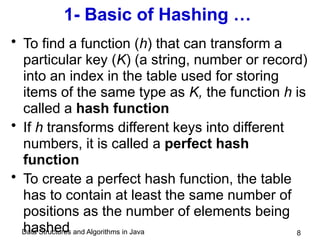 Data Structures and Algorithms in Java 8
1- Basic of Hashing …
• To find a function (h) that can transform a
particular key (K) (a string, number or record)
into an index in the table used for storing
items of the same type as K, the function h is
called a hash function
• If h transforms different keys into different
numbers, it is called a perfect hash
function
• To create a perfect hash function, the table
has to contain at least the same number of
positions as the number of elements being
hashed
 
