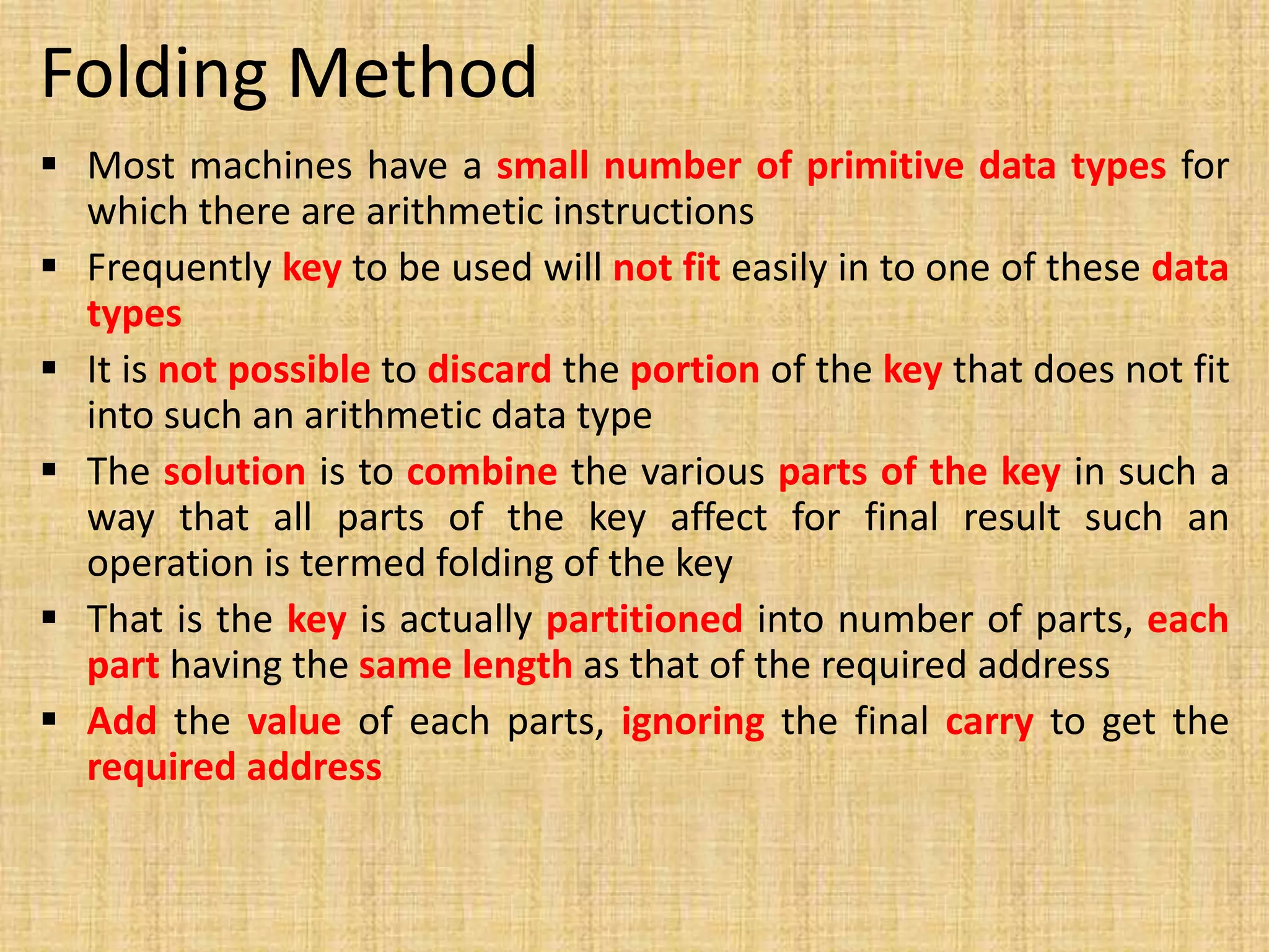 Folding Method
 Most machines have a small number of primitive data types for
which there are arithmetic instructions
 Frequently key to be used will not fit easily in to one of these data
types
 It is not possible to discard the portion of the key that does not fit
into such an arithmetic data type
 The solution is to combine the various parts of the key in such a
way that all parts of the key affect for final result such an
operation is termed folding of the key
 That is the key is actually partitioned into number of parts, each
part having the same length as that of the required address
 Add the value of each parts, ignoring the final carry to get the
required address
 