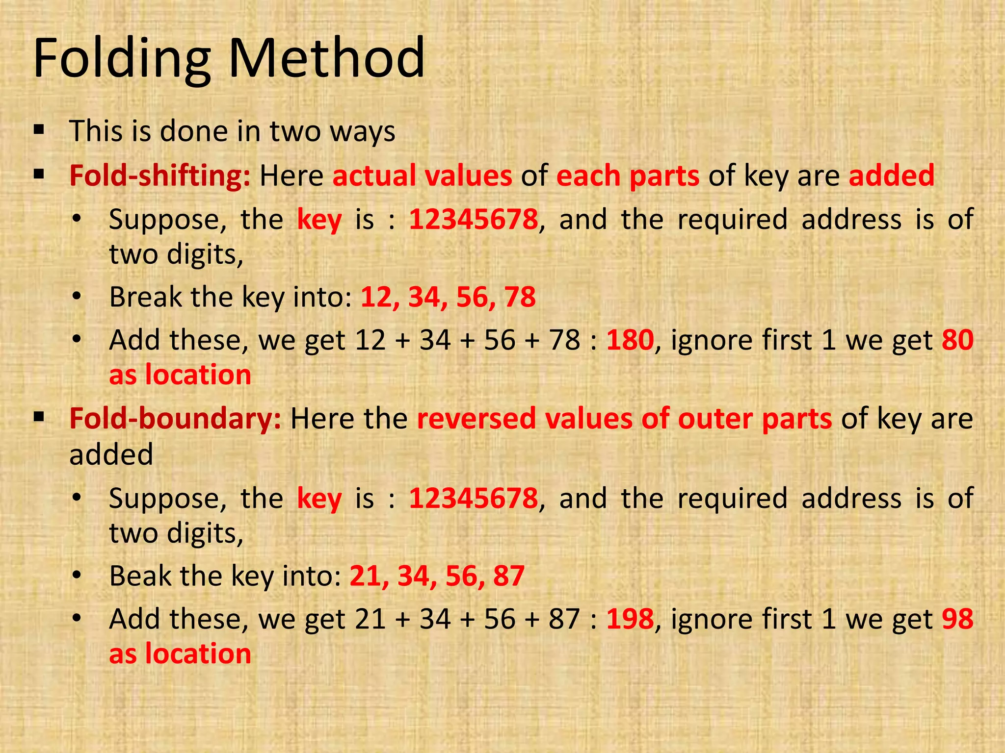 Folding Method
 This is done in two ways
 Fold-shifting: Here actual values of each parts of key are added
• Suppose, the key is : 12345678, and the required address is of
two digits,
• Break the key into: 12, 34, 56, 78
• Add these, we get 12 + 34 + 56 + 78 : 180, ignore first 1 we get 80
as location
 Fold-boundary: Here the reversed values of outer parts of key are
added
• Suppose, the key is : 12345678, and the required address is of
two digits,
• Beak the key into: 21, 34, 56, 87
• Add these, we get 21 + 34 + 56 + 87 : 198, ignore first 1 we get 98
as location
 