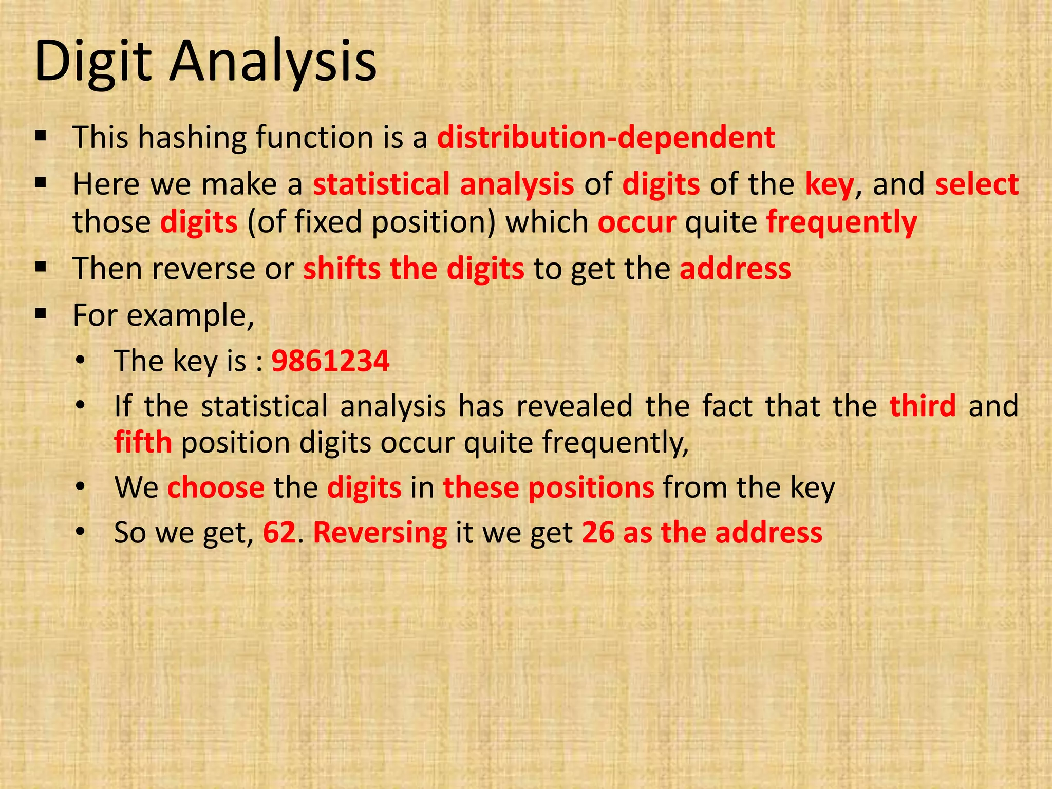 Digit Analysis
 This hashing function is a distribution-dependent
 Here we make a statistical analysis of digits of the key, and select
those digits (of fixed position) which occur quite frequently
 Then reverse or shifts the digits to get the address
 For example,
• The key is : 9861234
• If the statistical analysis has revealed the fact that the third and
fifth position digits occur quite frequently,
• We choose the digits in these positions from the key
• So we get, 62. Reversing it we get 26 as the address
 