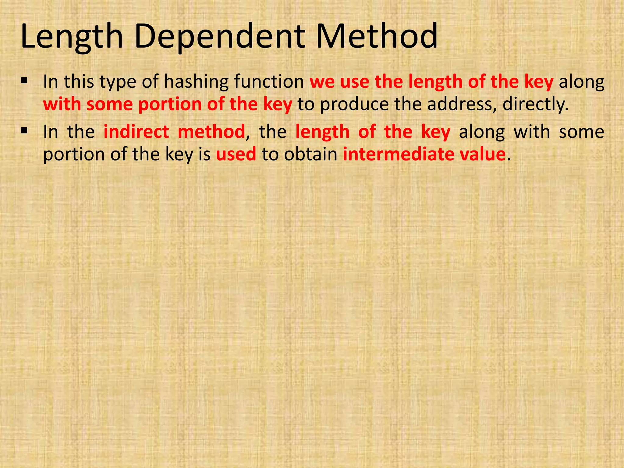 Length Dependent Method
 In this type of hashing function we use the length of the key along
with some portion of the key to produce the address, directly.
 In the indirect method, the length of the key along with some
portion of the key is used to obtain intermediate value.
 