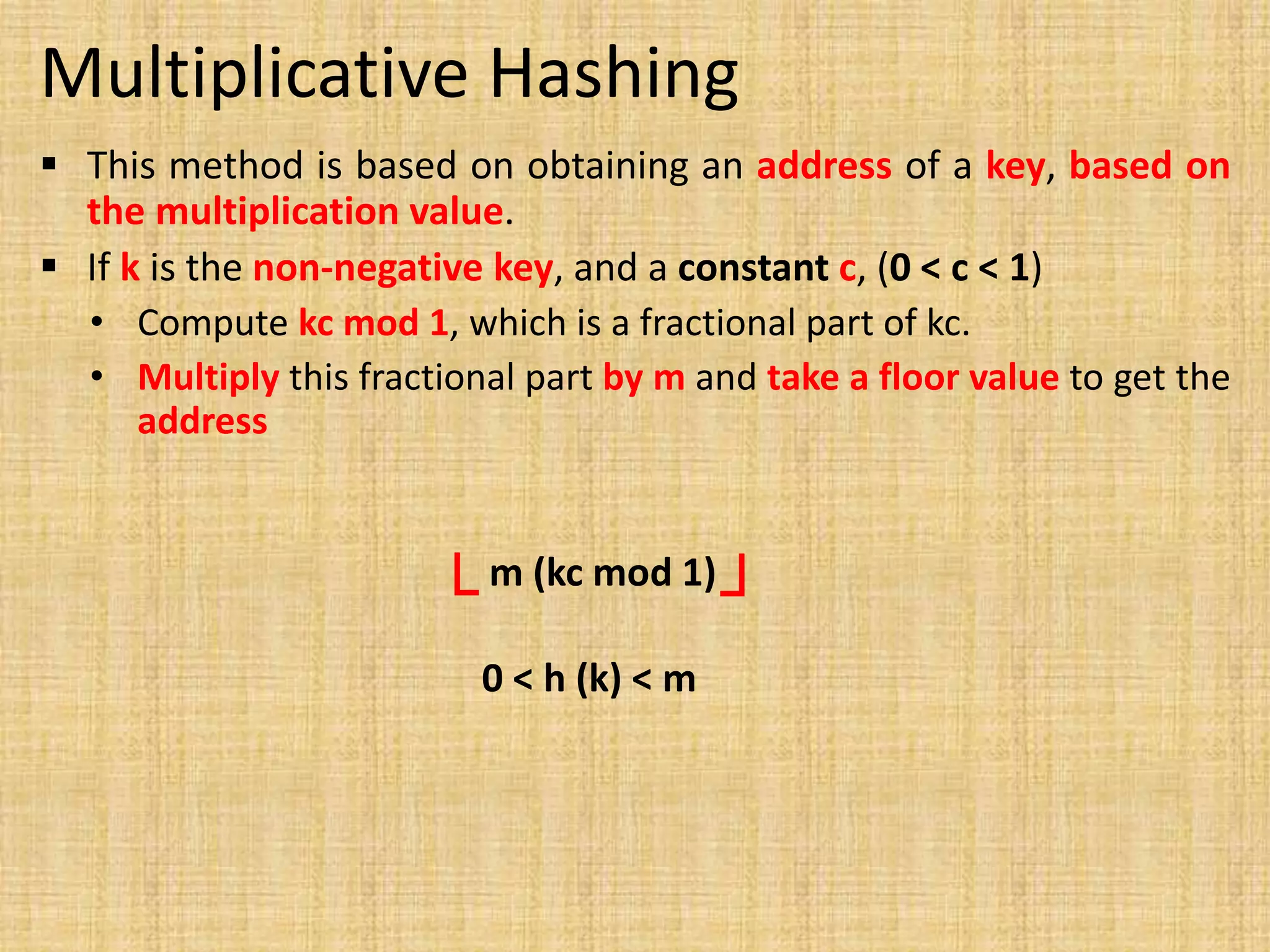 Multiplicative Hashing
 This method is based on obtaining an address of a key, based on
the multiplication value.
 If k is the non-negative key, and a constant c, (0 < c < 1)
• Compute kc mod 1, which is a fractional part of kc.
• Multiply this fractional part by m and take a floor value to get the
address
m (kc mod 1)
└ ┘
0 < h (k) < m
 