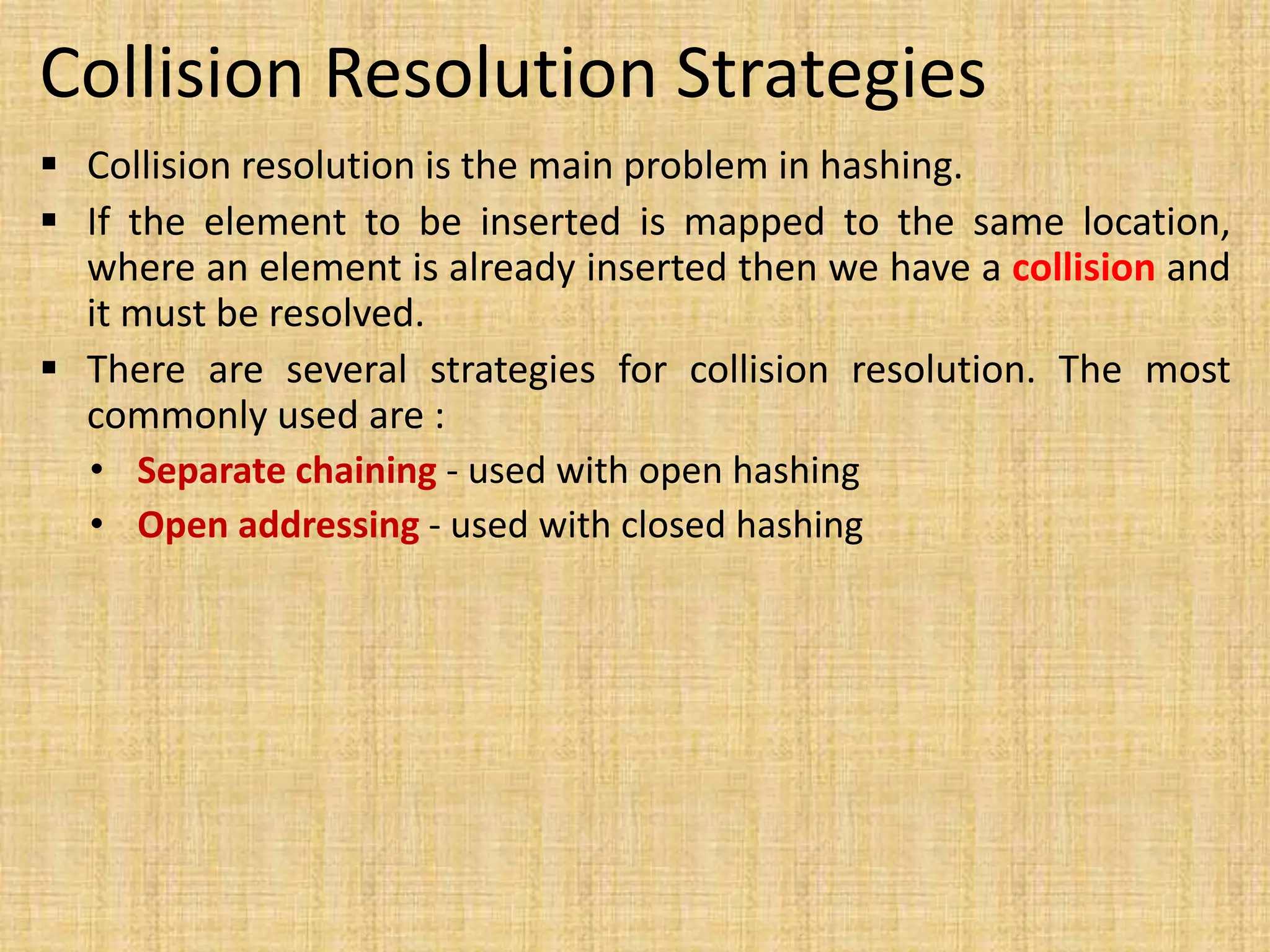 Collision Resolution Strategies
 Collision resolution is the main problem in hashing.
 If the element to be inserted is mapped to the same location,
where an element is already inserted then we have a collision and
it must be resolved.
 There are several strategies for collision resolution. The most
commonly used are :
• Separate chaining - used with open hashing
• Open addressing - used with closed hashing
 