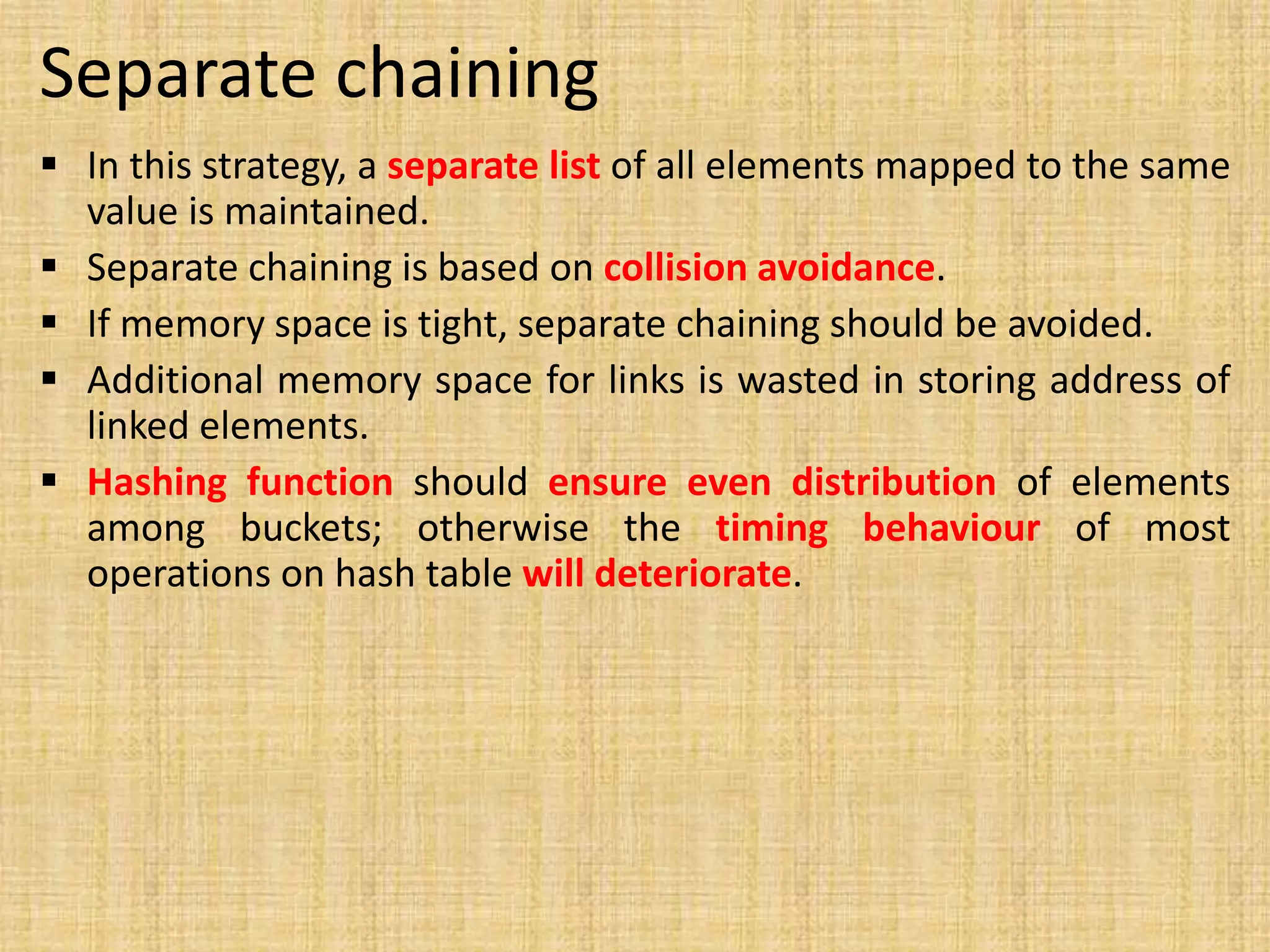 Separate chaining
 In this strategy, a separate list of all elements mapped to the same
value is maintained.
 Separate chaining is based on collision avoidance.
 If memory space is tight, separate chaining should be avoided.
 Additional memory space for links is wasted in storing address of
linked elements.
 Hashing function should ensure even distribution of elements
among buckets; otherwise the timing behaviour of most
operations on hash table will deteriorate.
 