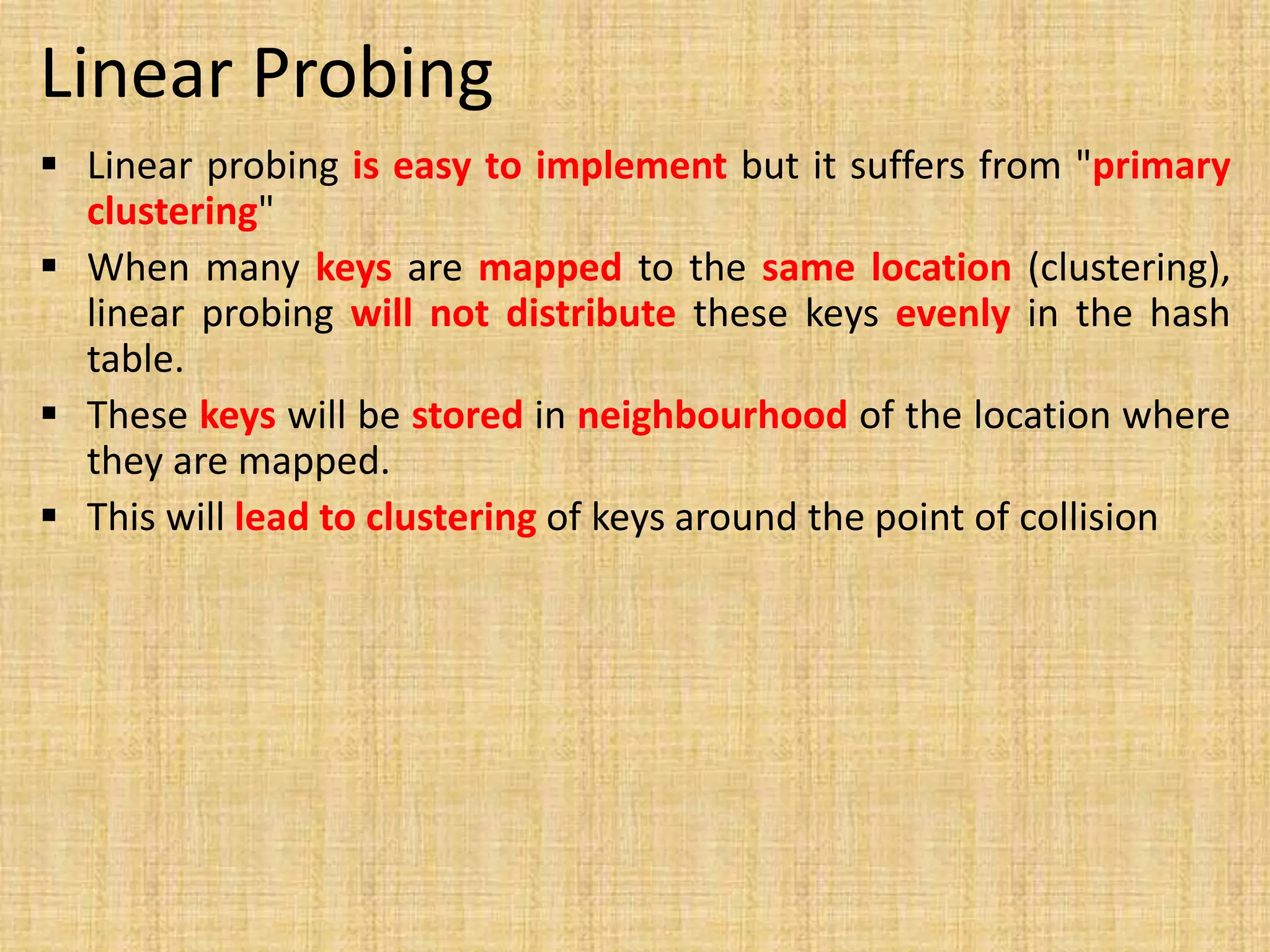 Linear Probing
 Linear probing is easy to implement but it suffers from "primary
clustering"
 When many keys are mapped to the same location (clustering),
linear probing will not distribute these keys evenly in the hash
table.
 These keys will be stored in neighbourhood of the location where
they are mapped.
 This will lead to clustering of keys around the point of collision
 