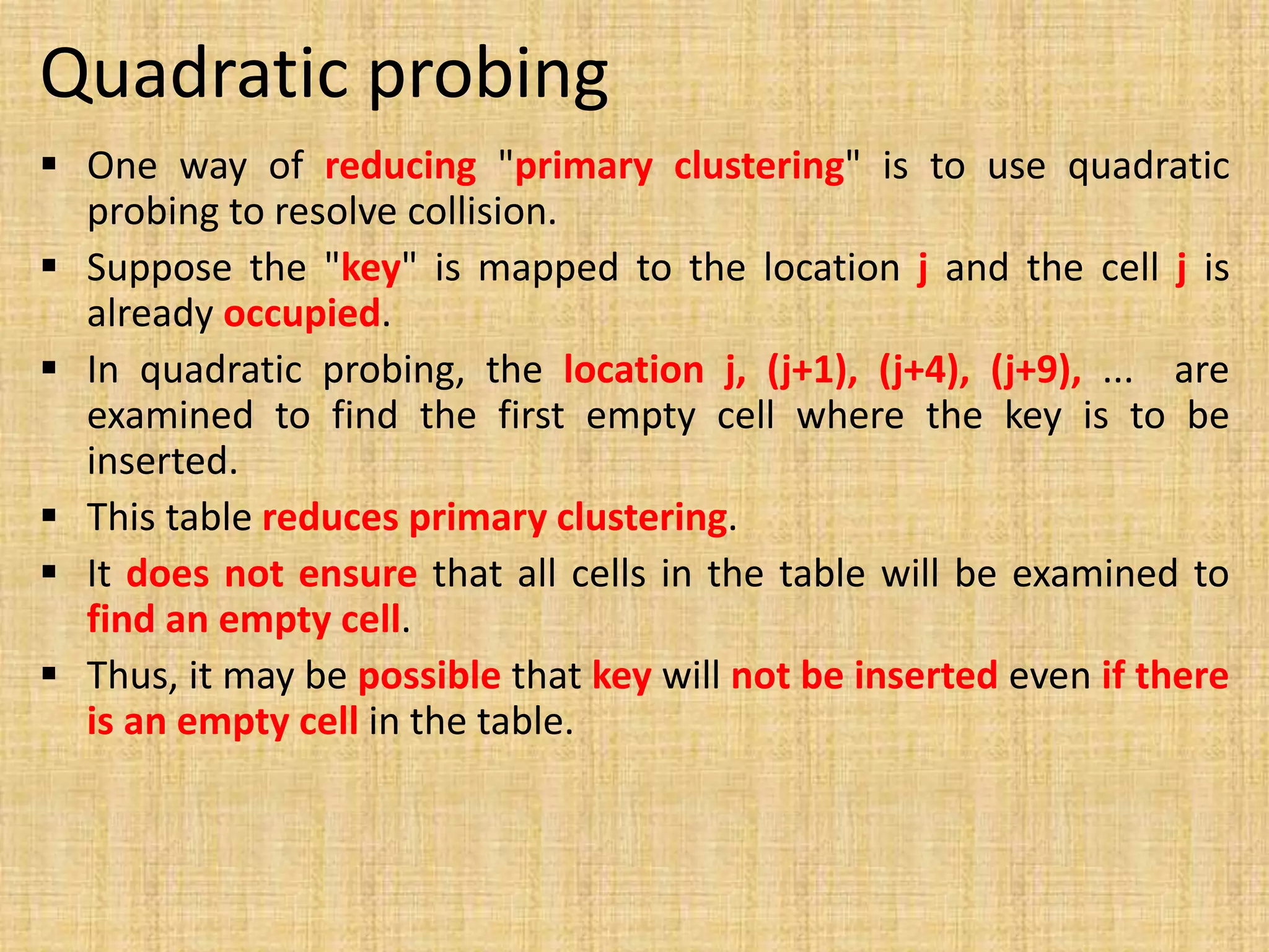 Quadratic probing
 One way of reducing "primary clustering" is to use quadratic
probing to resolve collision.
 Suppose the "key" is mapped to the location j and the cell j is
already occupied.
 In quadratic probing, the location j, (j+1), (j+4), (j+9), ... are
examined to find the first empty cell where the key is to be
inserted.
 This table reduces primary clustering.
 It does not ensure that all cells in the table will be examined to
find an empty cell.
 Thus, it may be possible that key will not be inserted even if there
is an empty cell in the table.
 