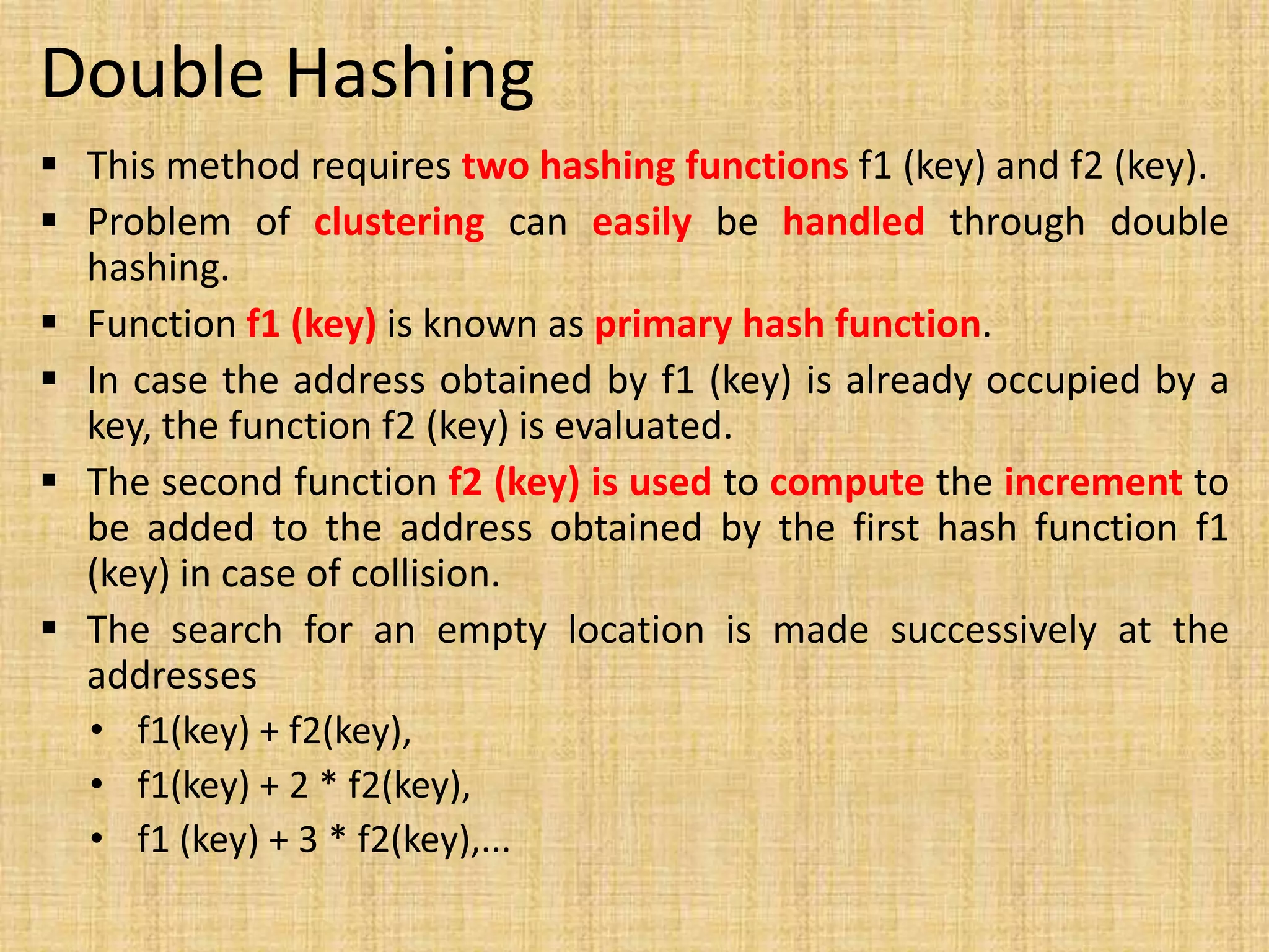 Double Hashing
 This method requires two hashing functions f1 (key) and f2 (key).
 Problem of clustering can easily be handled through double
hashing.
 Function f1 (key) is known as primary hash function.
 In case the address obtained by f1 (key) is already occupied by a
key, the function f2 (key) is evaluated.
 The second function f2 (key) is used to compute the increment to
be added to the address obtained by the first hash function f1
(key) in case of collision.
 The search for an empty location is made successively at the
addresses
• f1(key) + f2(key),
• f1(key) + 2 * f2(key),
• f1 (key) + 3 * f2(key),...
 