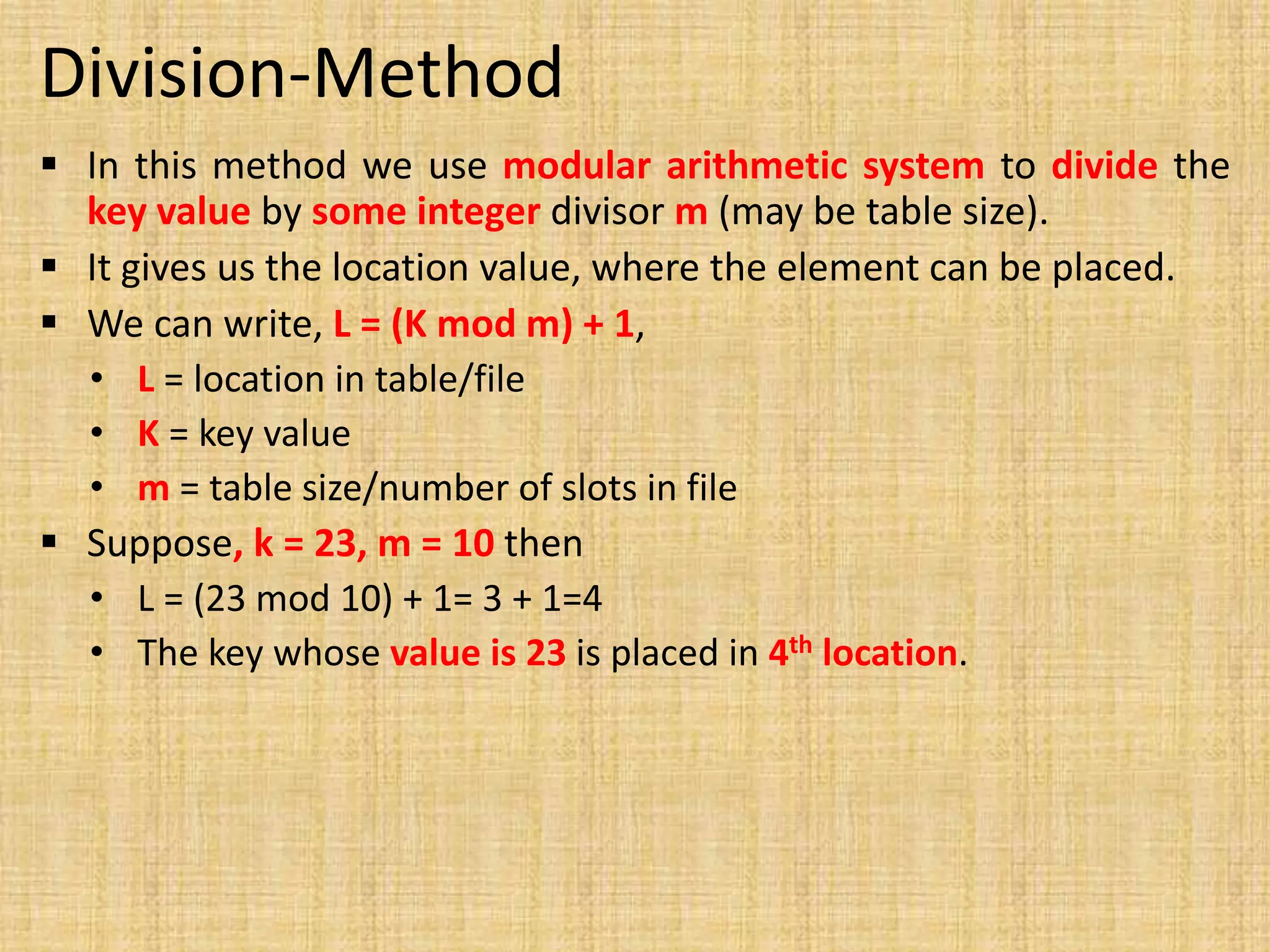 Division-Method
 In this method we use modular arithmetic system to divide the
key value by some integer divisor m (may be table size).
 It gives us the location value, where the element can be placed.
 We can write, L = (K mod m) + 1,
• L = location in table/file
• K = key value
• m = table size/number of slots in file
 Suppose, k = 23, m = 10 then
• L = (23 mod 10) + 1= 3 + 1=4
• The key whose value is 23 is placed in 4th location.
 
