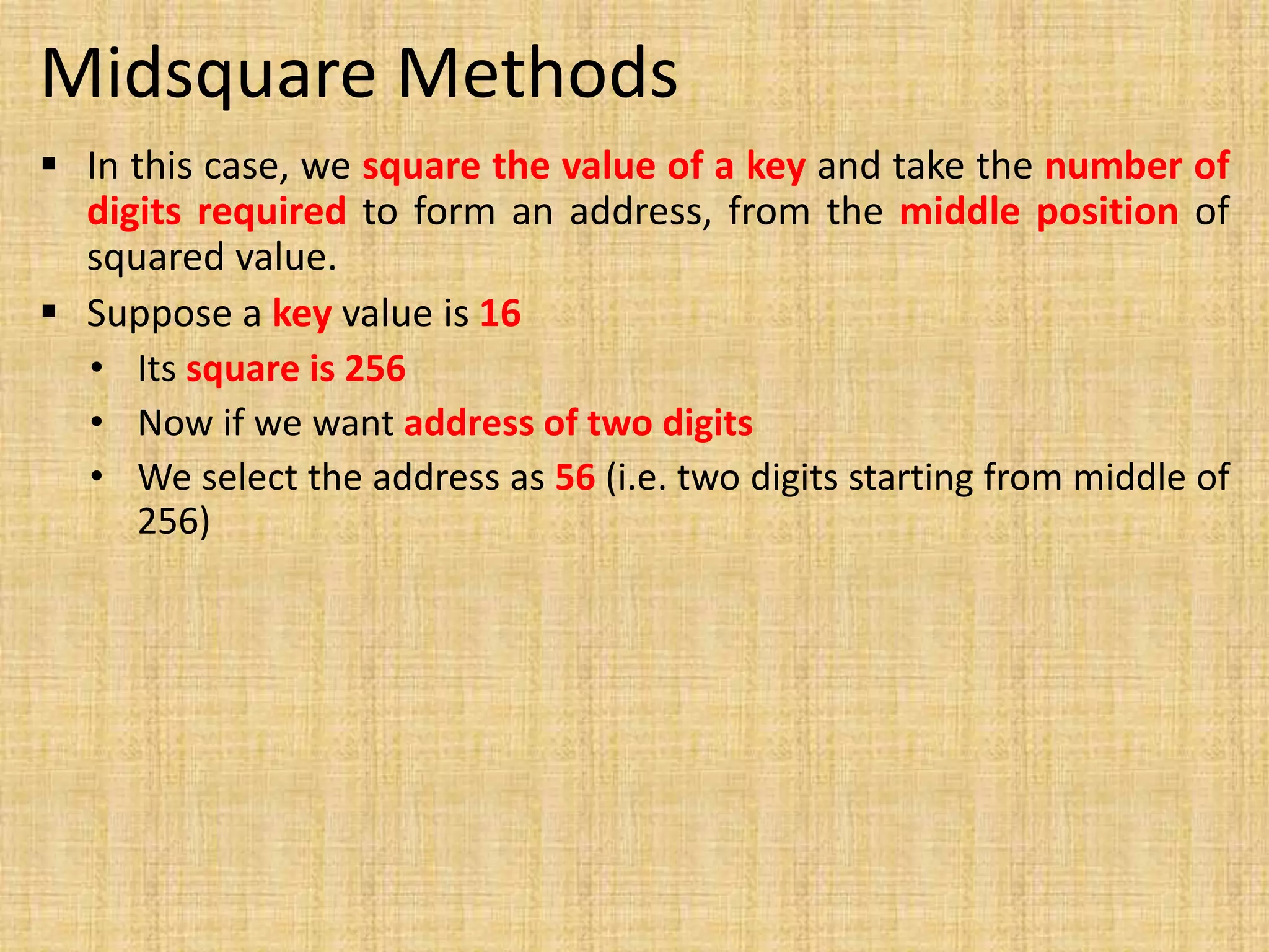 Midsquare Methods
 In this case, we square the value of a key and take the number of
digits required to form an address, from the middle position of
squared value.
 Suppose a key value is 16
• Its square is 256
• Now if we want address of two digits
• We select the address as 56 (i.e. two digits starting from middle of
256)
 