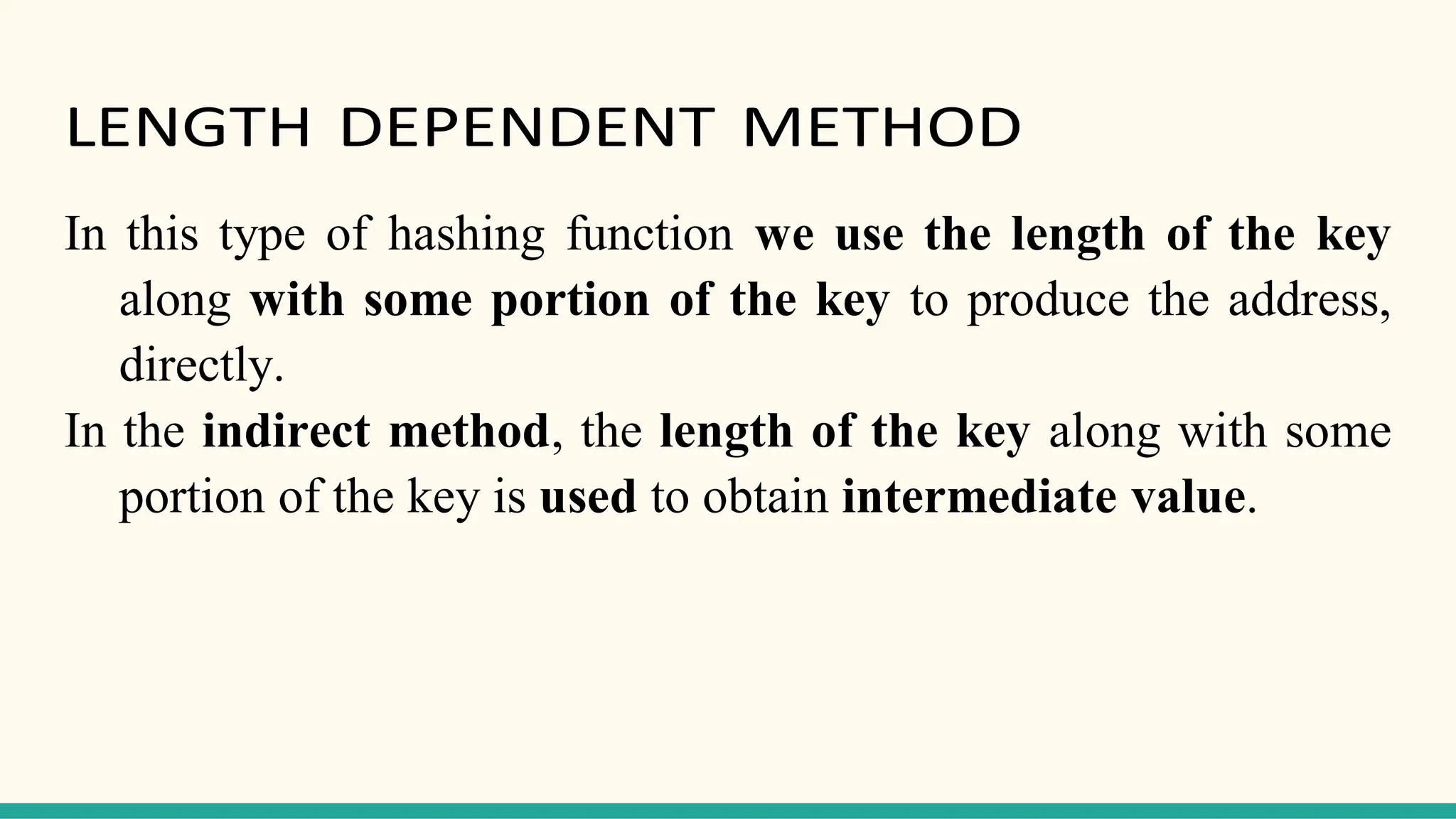 LENGTH DEPENDENT METHOD
In this type of hashing function we use the length of the key
along with some portion of the key to produce the address,
directly.
In the indirect method, the length of the key along with some
portion of the key is used to obtain intermediate value.
 