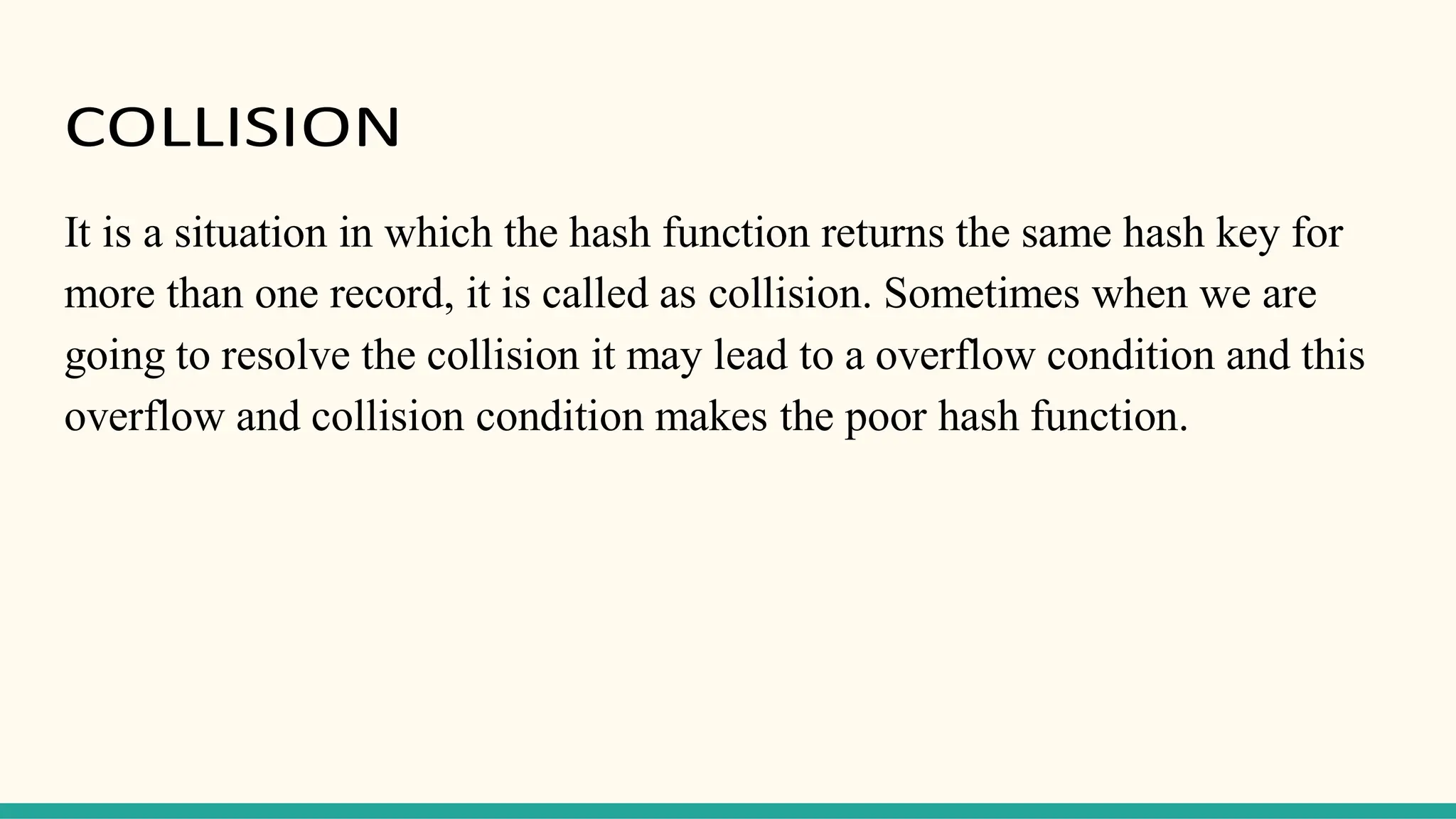 COLLISION
It is a situation in which the hash function returns the same hash key for
more than one record, it is called as collision. Sometimes when we are
going to resolve the collision it may lead to a overflow condition and this
overflow and collision condition makes the poor hash function.
 