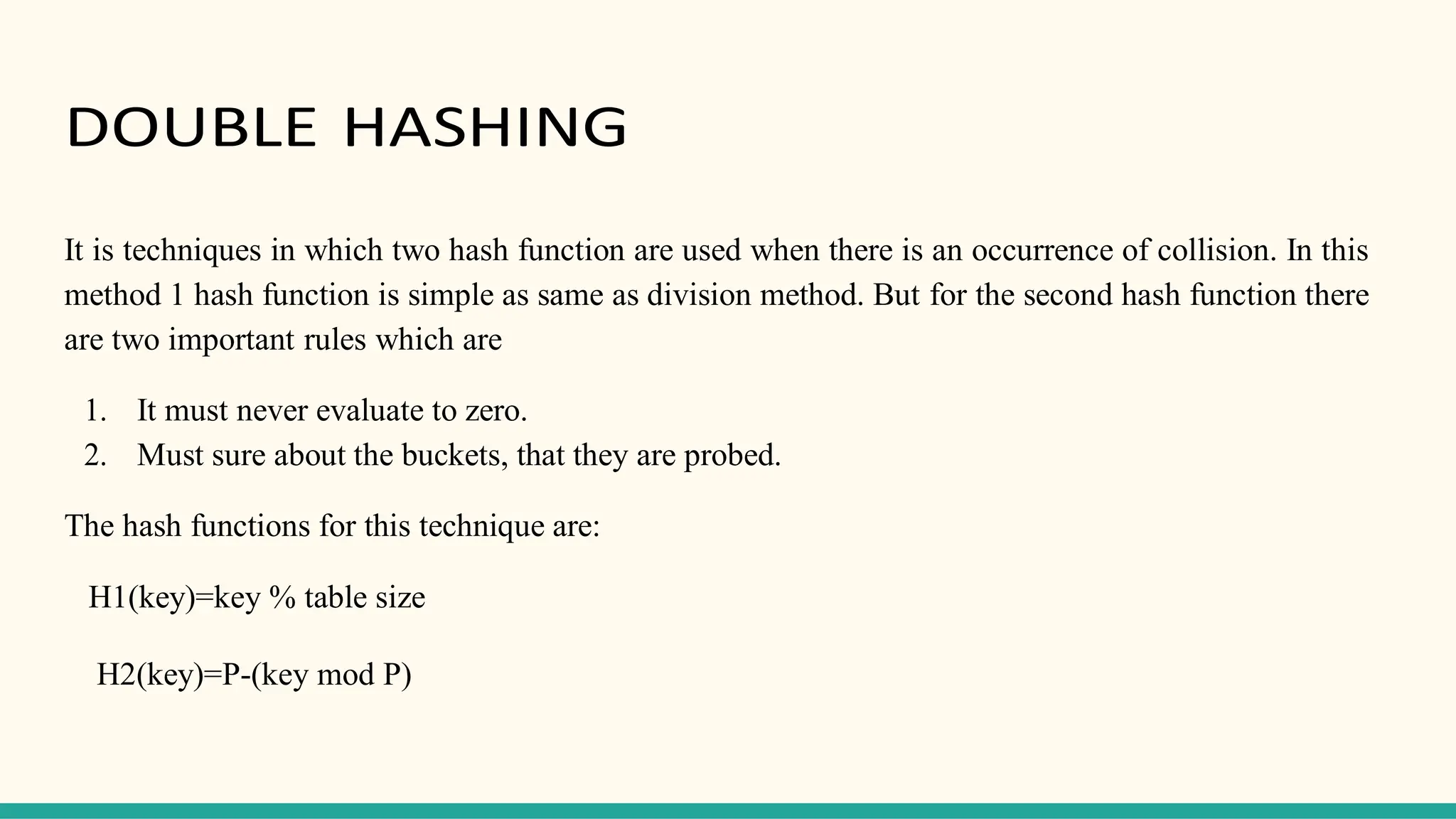 DOUBLE HASHING
It is techniques in which two hash function are used when there is an occurrence of collision. In this
method 1 hash function is simple as same as division method. But for the second hash function there
are two important rules which are
1. It must never evaluate to zero.
2. Must sure about the buckets, that they are probed.
The hash functions for this technique are:
H1(key)=key % table size
H2(key)=P-(key mod P)
 