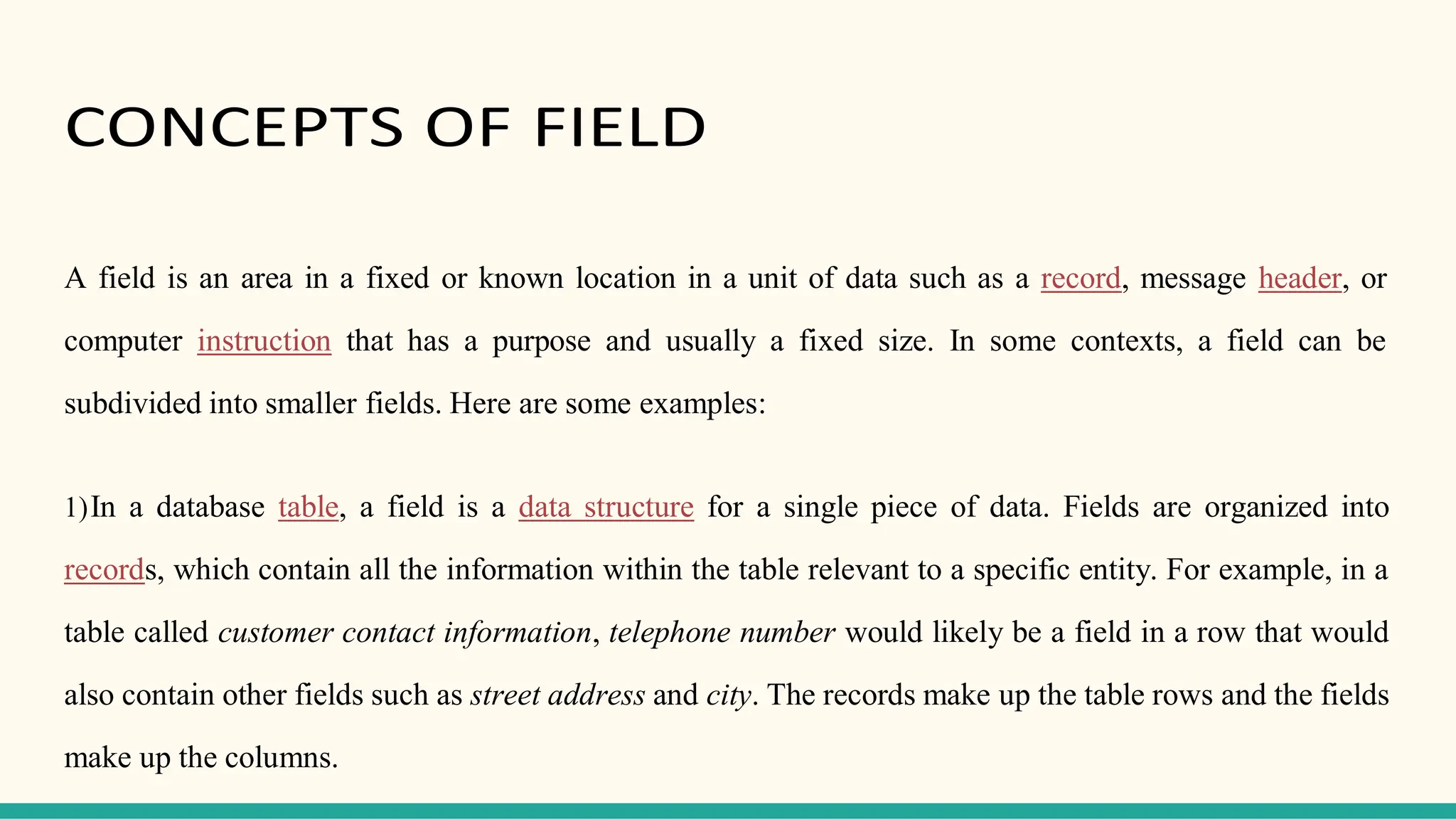 CONCEPTS OF FIELD
A field is an area in a fixed or known location in a unit of data such as a record, message header, or
computer instruction that has a purpose and usually a fixed size. In some contexts, a field can be
subdivided into smaller fields. Here are some examples:
1)In a database table, a field is a data structure for a single piece of data. Fields are organized into
records, which contain all the information within the table relevant to a specific entity. For example, in a
table called customer contact information, telephone number would likely be a field in a row that would
also contain other fields such as street address and city. The records make up the table rows and the fields
make up the columns.
 