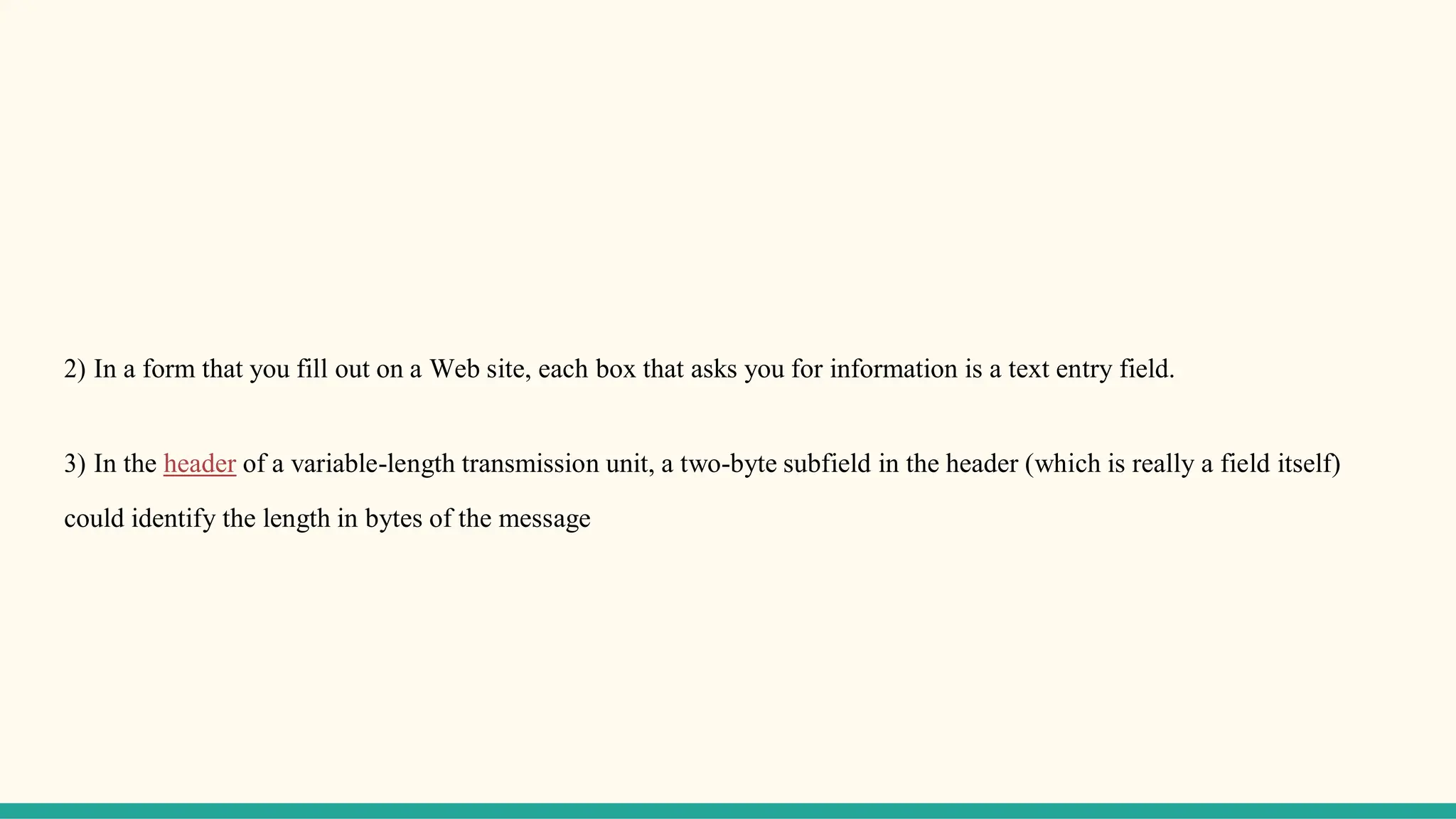 2) In a form that you fill out on a Web site, each box that asks you for information is a text entry field.
3) In the header of a variable-length transmission unit, a two-byte subfield in the header (which is really a field itself)
could identify the length in bytes of the message
 